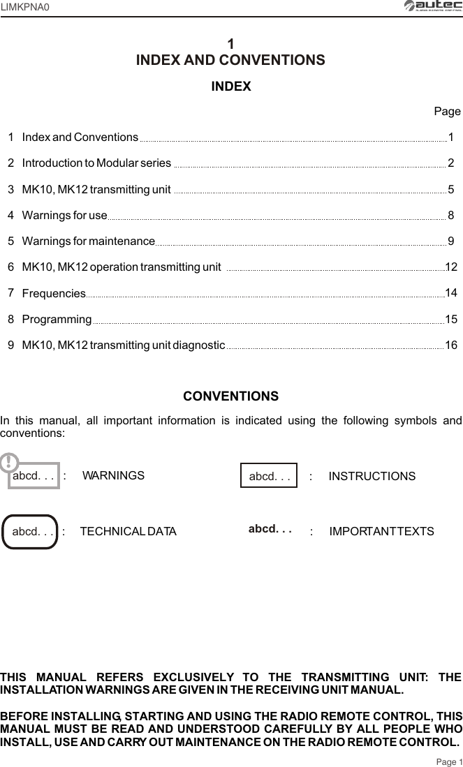 LIMKPNA0Page 1THIS MANUAL REFERS EXCLUSIVELY TO THE TRANSMITTING UNIT: THE INSTALLATION WARNINGS ARE GIVEN IN THE RECEIVING UNIT MANUAL.BEFORE INSTALLING, STARTING AND USING THE RADIO REMOTE CONTROL, THIS MANUAL MUST BE READ AND UNDERSTOOD CAREFULLY BY ALL PEOPLE WHO INSTALL, USE AND CARRY OUT MAINTENANCE ON THE RADIO REMOTE CONTROL.Index and Conventions Introduction to Modular seriesMK10, MK12 transmitting unit Warnings for useWarnings for maintenanceMK10, MK12 operation transmitting unitFrequenciesProgrammingMK10, MK12 transmitting unit diagnostic12589121415161234567891abcd. . . !INDEXINDEX AND CONVENTIONSPageCONVENTIONSIn this manual, all important information is indicated using the following symbols and conventions::     TECHNICAL DATA :     IMPORTANT TEXTSabcd. . .  abcd. . . :     WARNINGS :     INSTRUCTIONSabcd. . . 