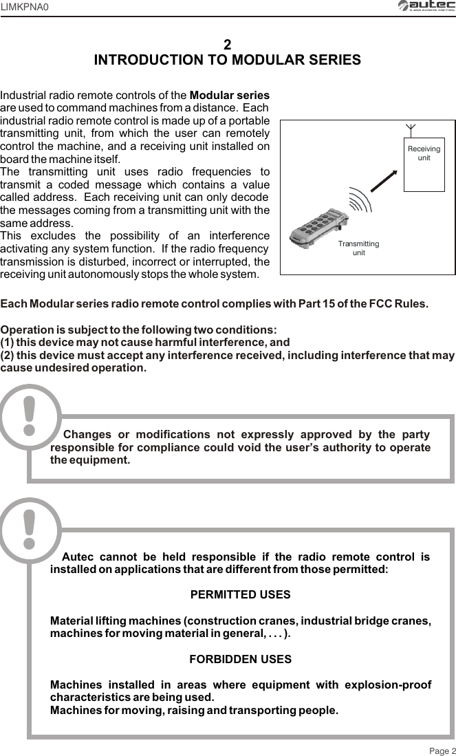 Page 2Each Modular series radio remote control complies with Part 15 of the FCC Rules.Operation is subject to the following two conditions:(1) this device may not cause harmful interference, and(2) this device must accept any interference received, including interference that may cause undesired operation.!  Changes or modifications not expressly approved by the party responsible for compliance could void the user’s authority to operate the equipment.LIMKPNA0Industrial radio remote controls of the Modular series are used to command machines from a distance.  Each industrial radio remote control is made up of a portable transmitting unit, from which the user can remotely control the machine, and a receiving unit installed on board the machine itself.The transmitting unit uses radio frequencies to transmit a coded message which contains a value called address.  Each receiving unit can only decode the messages coming from a transmitting unit with the same address.This excludes the possibility of an interference activating any system function.  If the radio frequency transmission is disturbed, incorrect or interrupted, the receiving unit autonomously stops the whole system.2INTRODUCTION TO MODULAR SERIESReceivingunitTransmittingunit  Autec cannot be held responsible if the radio remote control is installed on applications that are different from those permittedPERMITTED USES Material lifting machines (construction cranes, industrial bridge cranes, machines for moving material in general, . . . )FORBIDDEN USESMachines installed in areas where equipment with explosion-proof characteristics are being used.Machines for moving, raising and transporting people.:.!