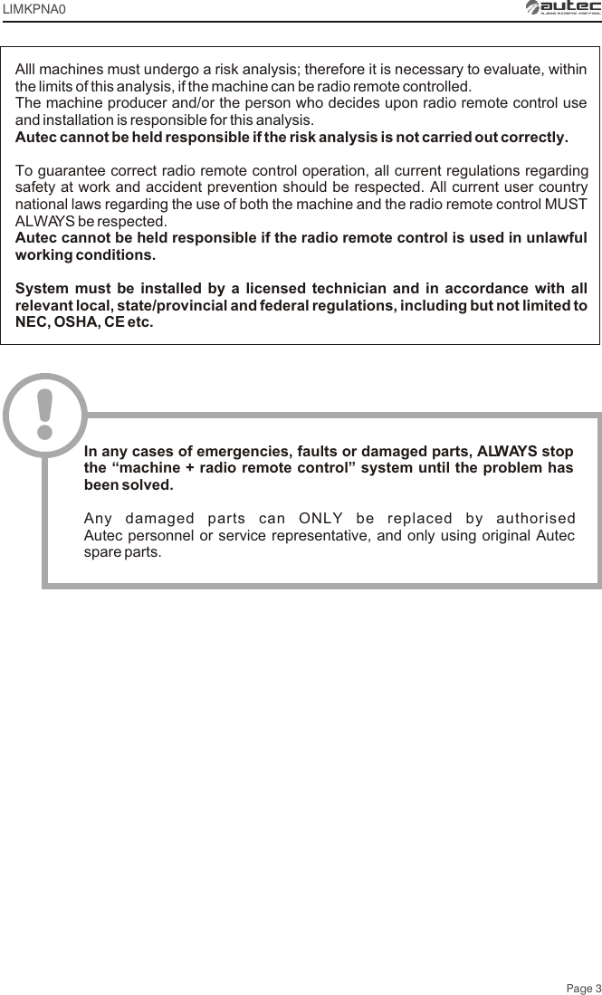 Page 3Alll machines must undergo a risk analysis; therefore it is necessary to evaluate, within the limits of this analysis, if the machine can be radio remote controlled.The machine producer and/or the person who decides upon radio remote control use and installation is responsible for this analysis.Autec cannot be held responsible if the risk analysis is not carried out correctly.To guarantee correct radio remote control operation, all current regulations regarding safety at work and accident prevention should be respected. All current user country national laws regarding the use of both the machine and the radio remote control MUST ALWAYS be respected.Autec cannot be held responsible if the radio remote control is used in unlawful working conditions.System must be installed by a licensed technician and in accordance with all relevant local, state/provincial and federal regulations, including but not limited to NEC, OSHA, CE etc.!In any cases of emergencies, faults or damaged parts, ALWAYS stop the “machine + radio remote control” system until the problem has been solved.Any damaged parts can ONLY be replaced by authorised Autec personnel or service representative, and only using original Autec spare parts.LIMKPNA0