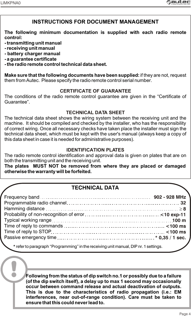 Page 4The following minimum documentation is supplied with each radio remote control:- transmitting unit manual- receiving unit manual- battery charger manual- a guarantee certificate- the radio remote control technical data sheet.Make sure that the following documents have been supplied: if they are not, request them from Autec.  Please specify the radio remote control serial number.The conditions of the radio remote control guarantee are given in the “Certificate of Guarantee”.The technical data sheet shows the wiring system between the receiving unit and the machine.  It should be compiled and checked by the installer, who has the responsibility of correct wiring. Once all necessary checks have taken place the installer must sign the technical data sheet, which must be kept with the user&apos;s manual (always keep a copy of this data sheet in case it is needed for administrative purposes).The radio remote control identification and approval data is given on plates that are on both the transmitting unit and the receiving unit.The plates  MUST NOT be removed from where they are placed or damaged otherwise the warranty will be forfeited.CERTIFICATE OF GUARANTEETECHNICAL DATA SHEETIDENTIFICATION PLATESINSTRUCTIONS FOR DOCUMENT MANAGEMENTLIMKPNA0902 - 928 MHz  32³ 8&lt;10 exp-11100 m&lt;100 ms&lt;100 ms* 0,35 / 1 sec.Frequency bandProgrammable radio channelHamming distanceProbability of non-recognition of errorTypical working rangeTime of reply to commandsTime of reply to STOPPassive emergency time* refer to paragraph “Programming” in the receiving unit manual, DIP nr. 1 settings.TECHNICAL DATA!Following from the status of dip switch no.1 or possibly due to a failure (of the dip switch itself), a delay up to max 1 second may occasionally occur between command release and actual deactivation of outputs. This is due to the characteristics of radio propagation (i.e.: EM interferences, near out-of-range condition). Care must be taken to ensure that this could never lead to.