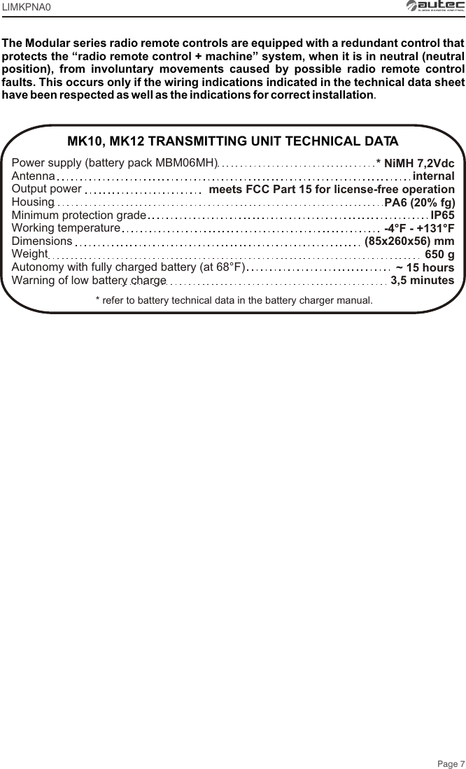 * NiMH 7,2Vdcinternalmeets FCC Part 15 for license-free operation PA6 (20% fg)IP65-4°F - +131°F(85x260x56) mm650 g~ 15 hours3,5 minutesMK10, MK12 TRANSMITTING UNIT TECHNICAL DATAPower supply (battery pack MBM06MH) Antenna Output power Housing Minimum protection gradeWorking temperature Dimensions  Weight Autonomy with fully charged battery (at 68°F) Warning of low battery charge The Modular series radio remote controls are equipped with a redundant control that protects the “radio remote control + machine” system, when it is in neutral (neutral position), from involuntary movements caused by possible radio remote control faults. This occurs only if the wiring indications indicated in the technical data sheet have been respected as well as the indications for correct installation.Page 7* refer to battery technical data in the battery charger manual.LIMKPNA0