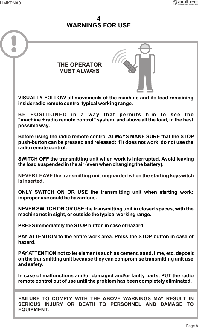 Page 8WARNINGS FOR USE4!VISUALLY FOLLOW all movements of the machine and its load remaining inside radio remote control typical working range.in a way that permits him to see the “machine + radio remote control” system, and above all the load, in the best possible way.Before using the radio remote control ALWAYS MAKE SURE that the STOP push-button can be pressed and released: if it does not work, do not use the radio remote control.SWITCH OFF the transmitting unit when work is interrupted. Avoid leaving the load suspended in the air (even when changing the battery).ONLY SWITCH ON OR USE the transmitting unit when starting work: improper use could be hazardous.NEVER SWITCH ON OR USE the transmitting unit in closed spaces, with the machine not in sight, or outside the typical working range.PRESS immediately the STOP button in case of hazard.PAY ATTENTION to the entire work area. Press the STOP button in case of hazard.PAY ATTENTION not to let elements such as cement, sand, lime, etc. deposit on the transmitting unit because they can compromise transmitting unit use and safety.In case of malfunctions and/or damaged and/or faulty parts, PUT the radio remote control out of use until the problem has been completely eliminated.BE POSITIONED NEVER LEAVE the transmitting unit unguarded when the starting keyswitch is inserted.THE OPERATORMUST ALWAYSLIMKPNA0FAILURE TO COMPLY WITH THE ABOVE WARNINGS MAY RESULT IN SERIOUS INJURY OR DEATH TO PERSONNEL AND DAMAGE TO EQUIPMENT.