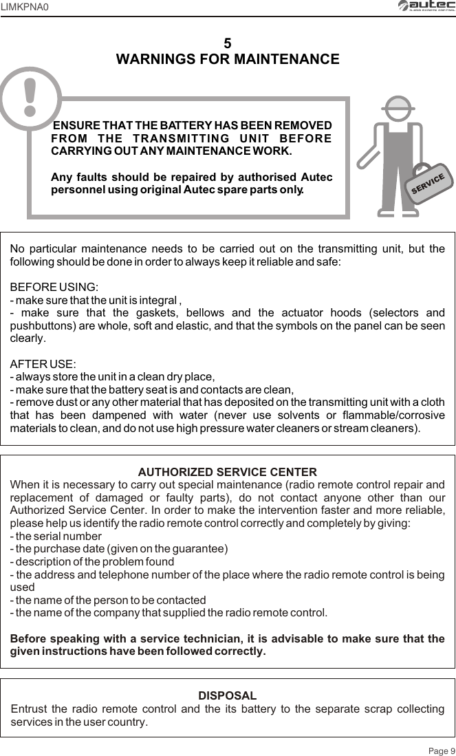 5SERVICENo particular maintenance needs to be carried out on the transmitting unit, but the following should be done in order to always keep it reliable and safe:BEFORE USING:- make sure that the unit is integral ,- make sure that the gaskets, bellows and the actuator hoods (selectors and pushbuttons) are whole, soft and elastic, and that the symbols on the panel can be seen clearly.AFTER USE:- always store the unit in a clean dry place,- make sure that the battery seat is and contacts are clean,- remove dust or any other material that has deposited on the transmitting unit with a cloth that has been dampened with water (never use solvents or flammable/corrosive materials to clean, and do not use high pressure water cleaners or stream cleaners).AUTHORIZED SERVICE CENTERWhen it is necessary to carry out special maintenance (radio remote control repair and replacement of damaged or faulty parts), do not contact anyone other than our Authorized Service Center. In order to make the intervention faster and more reliable, please help us identify the radio remote control correctly and completely by giving:- the serial number- the purchase date (given on the guarantee)- description of the problem found- the address and telephone number of the place where the radio remote control is being used- the name of the person to be contacted- the name of the company that supplied the radio remote control.Before speaking with a service technician, it is advisable to make sure that the given instructions have been followed correctly.DISPOSALEntrust the radio remote control and the its battery to the separate scrap collecting services in the user country.Page 9! ENSURE THAT THE BATTERY HAS BEEN REMOVED FROM THE TRANSMITTING UNIT BEFORE CARRYING OUT ANY MAINTENANCE WORK.Any faults should be repaired by authorised Autec personnel using original Autec spare parts only.WARNINGS FOR MAINTENANCELIMKPNA0