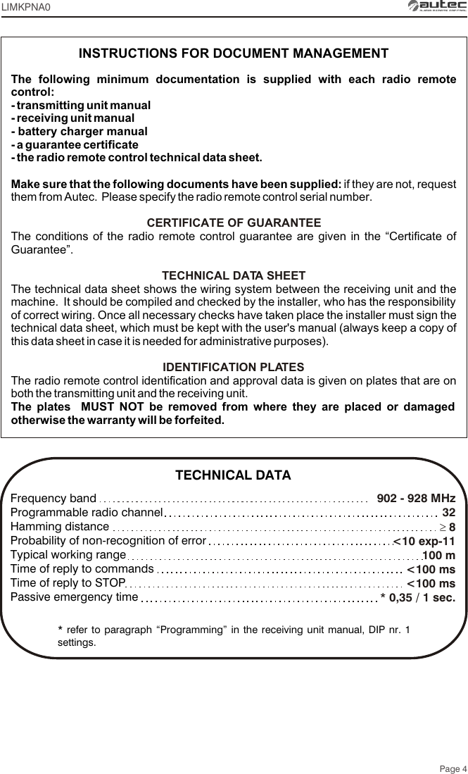 Page 4902 - 928 MHz  32³ 8&lt;10 exp-11100 m&lt;100 ms&lt;100 ms* 0,35 / 1 sec.Frequency bandProgrammable radio channelHamming distanceProbability of non-recognition of errorTypical working rangeTime of reply to commandsTime of reply to STOPPassive emergency time* refer to paragraph “Programming” in the receiving unit manual, DIP nr. 1 settings.The following minimum documentation is supplied with each radio remote control:- transmitting unit manual- receiving unit manual- battery charger manual- a guarantee certificate- the radio remote control technical data sheet.Make sure that the following documents have been supplied: if they are not, request them from Autec.  Please specify the radio remote control serial number.The conditions of the radio remote control guarantee are given in the “Certificate of Guarantee”.The technical data sheet shows the wiring system between the receiving unit and the machine.  It should be compiled and checked by the installer, who has the responsibility of correct wiring. Once all necessary checks have taken place the installer must sign the technical data sheet, which must be kept with the user&apos;s manual (always keep a copy of this data sheet in case it is needed for administrative purposes).The radio remote control identification and approval data is given on plates that are on both the transmitting unit and the receiving unit.The plates  MUST NOT be removed from where they are placed or damaged otherwise the warranty will be forfeited.CERTIFICATE OF GUARANTEETECHNICAL DATA SHEETIDENTIFICATION PLATESINSTRUCTIONS FOR DOCUMENT MANAGEMENTTECHNICAL DATALIMKPNA0