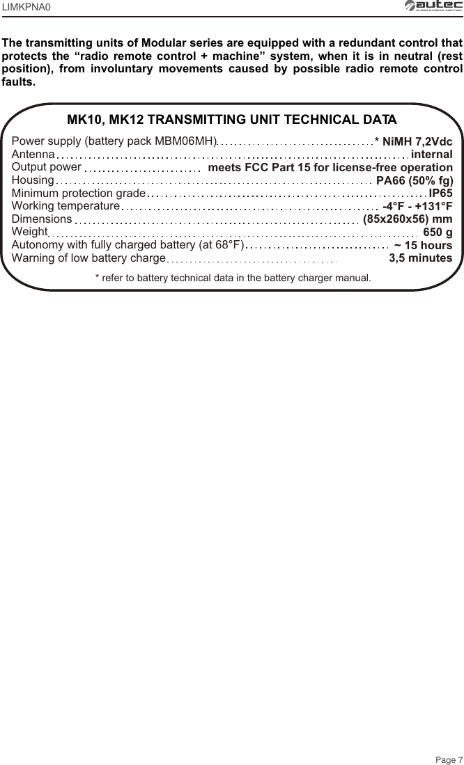 * NiMH 7,2Vdcinternalmeets FCC Part 15 for license-free operation PA66 (50% fg)IP65-4°F - +131°F(85x260x56) mm650 g~ 15 hours3,5 minutesMK10, MK12 TRANSMITTING UNIT TECHNICAL DATAPower supply (battery pack MBM06MH) Antenna Output power Housing Minimum protection gradeWorking temperature Dimensions  Weight Autonomy with fully charged battery (at 68°F) Warning of low battery charge The transmitting units of Modular series are equipped with a redundant control that protects the “radio remote control + machine” system, when it is in neutral (rest position), from involuntary movements caused by possible radio remote control faults.Page 7* refer to battery technical data in the battery charger manual.LIMKPNA0