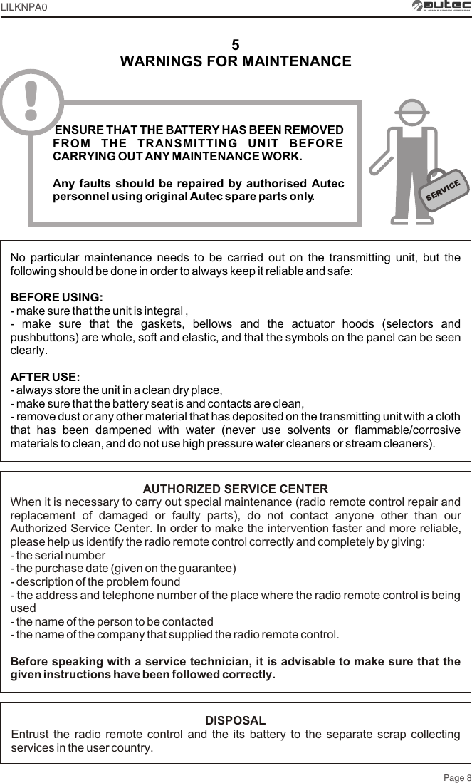 Page 8LILKNPA05SERVICENo particular maintenance needs to be carried out on the transmitting unit, but the following should be done in order to always keep it reliable and safe:BEFORE USING:- make sure that the unit is integral ,- make sure that the gaskets, bellows and the actuator hoods (selectors and pushbuttons) are whole, soft and elastic, and that the symbols on the panel can be seen clearly.AFTER USE:- always store the unit in a clean dry place,- make sure that the battery seat is and contacts are clean,- remove dust or any other material that has deposited on the transmitting unit with a cloth that has been dampened with water (never use solvents or flammable/corrosive materials to clean, and do not use high pressure water cleaners or stream cleaners).! ENSURE THAT THE BATTERY HAS BEEN REMOVED FROM THE TRANSMITTING UNIT BEFORE CARRYING OUT ANY MAINTENANCE WORK.Any faults should be repaired by authorised Autec personnel using original Autec spare parts only.WARNINGS FOR MAINTENANCEAUTHORIZED SERVICE CENTERWhen it is necessary to carry out special maintenance (radio remote control repair and replacement of damaged or faulty parts), do not contact anyone other than our Authorized Service Center. In order to make the intervention faster and more reliable, please help us identify the radio remote control correctly and completely by giving:- the serial number- the purchase date (given on the guarantee)- description of the problem found- the address and telephone number of the place where the radio remote control is being used- the name of the person to be contacted- the name of the company that supplied the radio remote control.Before speaking with a service technician, it is advisable to make sure that the given instructions have been followed correctly.DISPOSALEntrust the radio remote control and the its battery to the separate scrap collecting services in the user country.