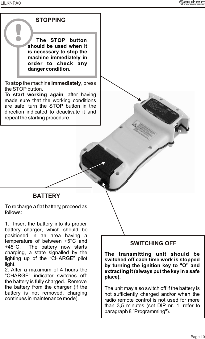 Page 10LILKNPA0To recharge a flat battery, proceed as follows:1.  Insert the battery into its proper battery charger, which should be positioned in an area having a temperature of between +5°C and +45°C.  The battery now starts charging, a state signalled by the lighting up of the “CHARGE” pilot light.After a maximum of 4 hours the &quot;CHARGE&quot; indicator switches off: the battery is fully charged.  Remove the battery from the charger (if the battery is not removed, charging continues in maintenance mode).2. BATTERYThe transmitting unit should be switched off each time work is stopped by turning the ignition key to &quot;O&quot; and extracting it (always put the key in a safe place).The unit may also switch off if the battery is not sufficiently charged and/or when the radio remote control is not used for more than 3,5 minutes (set DIP nr. 1: refer to paragraph 8 &quot;Programming&quot;).SWITCHING OFF!  The STOP button should be used when it is necessary to stop the machine immediately in order to check any danger condition.STOPPINGTo  stop the machine immediately, press the STOP button.To  start working again, after having made sure that the working conditions are safe, turn the STOP button in the direction indicated to deactivate it and repeat the starting procedure.