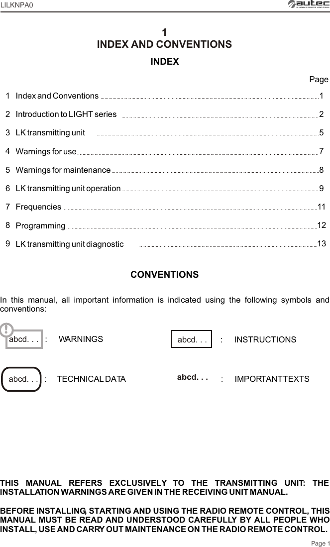 1125789111213123456789INDEXIndex and Conventions Introduction to LIGHT seriesLK transmitting unit Warnings for useWarnings for maintenanceLK transmitting unit operationFrequenciesProgrammingLK transmitting unit diagnosticINDEX AND CONVENTIONSPage 1PageLILKNPA0THIS MANUAL REFERS EXCLUSIVELY TO THE TRANSMITTING UNIT: THE INSTALLATION WARNINGS ARE GIVEN IN THE RECEIVING UNIT MANUAL.BEFORE INSTALLING, STARTING AND USING THE RADIO REMOTE CONTROL, THIS MANUAL MUST BE READ AND UNDERSTOOD CAREFULLY BY ALL PEOPLE WHO INSTALL, USE AND CARRY OUT MAINTENANCE ON THE RADIO REMOTE CONTROL.abcd. . . !CONVENTIONSIn this manual, all important information is indicated using the following symbols and conventions::     TECHNICAL DATA :     IMPORTANT TEXTSabcd. . .  abcd. . . :     WARNINGS :     INSTRUCTIONSabcd. . . 