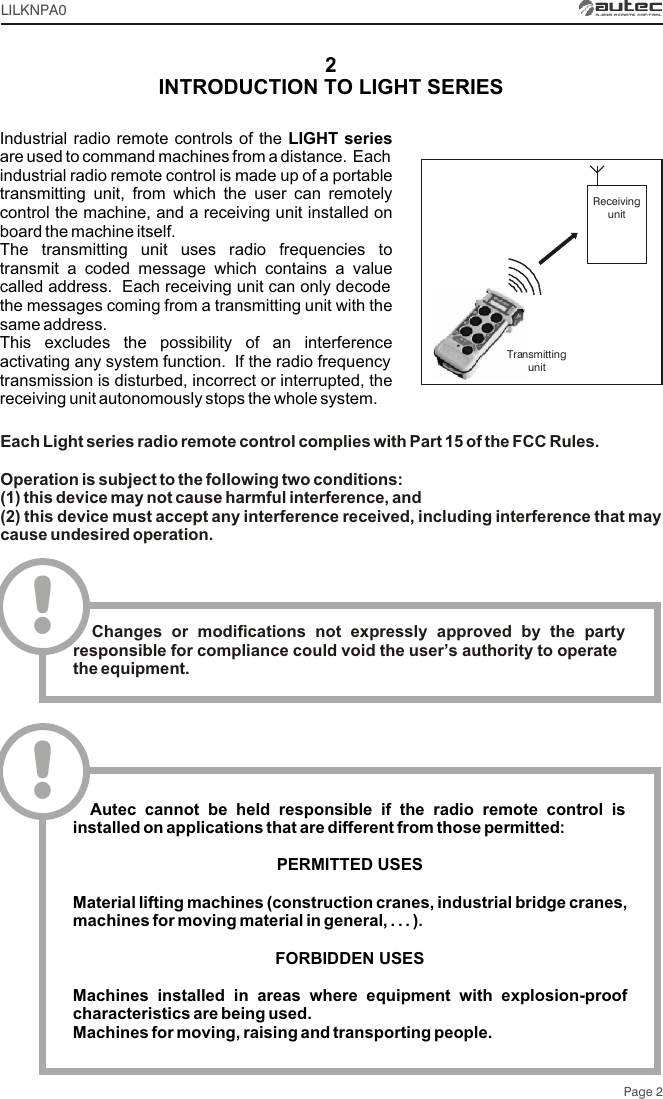 2INTRODUCTION TO LIGHT SERIESIndustrial radio remote controls of the LIGHT series are used to command machines from a distance.  Each industrial radio remote control is made up of a portable transmitting unit, from which the user can remotely control the machine, and a receiving unit installed on board the machine itself.The transmitting unit uses radio frequencies to transmit a coded message which contains a value called address.  Each receiving unit can only decode the messages coming from a transmitting unit with the same address.This excludes the possibility of an interference activating any system function.  If the radio frequency transmission is disturbed, incorrect or interrupted, the receiving unit autonomously stops the whole system.Page 2ReceivingunitTransmittingunitLILKNPA0Each Light series radio remote control complies with Part 15 of the FCC Rules.Operation is subject to the following two conditions:(1) this device may not cause harmful interference, and(2) this device must accept any interference received, including interference that may cause undesired operation.!  Changes or modifications not expressly approved by the party responsible for compliance could void the user’s authority to operate the equipment.  Autec cannot be held responsible if the radio remote control is installed on applications that are different from those permittedPERMITTED USES Material lifting machines (construction cranes, industrial bridge cranes, machines for moving material in general, . . . )FORBIDDEN USESMachines installed in areas where equipment with explosion-proof characteristics are being used.Machines for moving, raising and transporting people.:.!