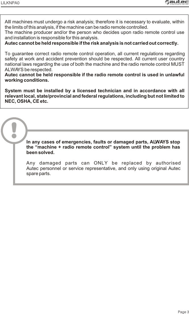 Page 3LILKNPA0Alll machines must undergo a risk analysis; therefore it is necessary to evaluate, within the limits of this analysis, if the machine can be radio remote controlled.The machine producer and/or the person who decides upon radio remote control use and installation is responsible for this analysis.Autec cannot be held responsible if the risk analysis is not carried out correctly.To guarantee correct radio remote control operation, all current regulations regarding safety at work and accident prevention should be respected. All current user country national laws regarding the use of both the machine and the radio remote control MUST ALWAYS be respected.Autec cannot be held responsible if the radio remote control is used in unlawful working conditions.System must be installed by a licensed technician and in accordance with all relevant local, state/provincial and federal regulations, including but not limited to NEC, OSHA, CE etc.!In any cases of emergencies, faults or damaged parts, ALWAYS stop the “machine + radio remote control” system until the problem has been solved.Any damaged parts can ONLY be replaced by authorised Autec personnel or service representative, and only using original Autec spare parts.