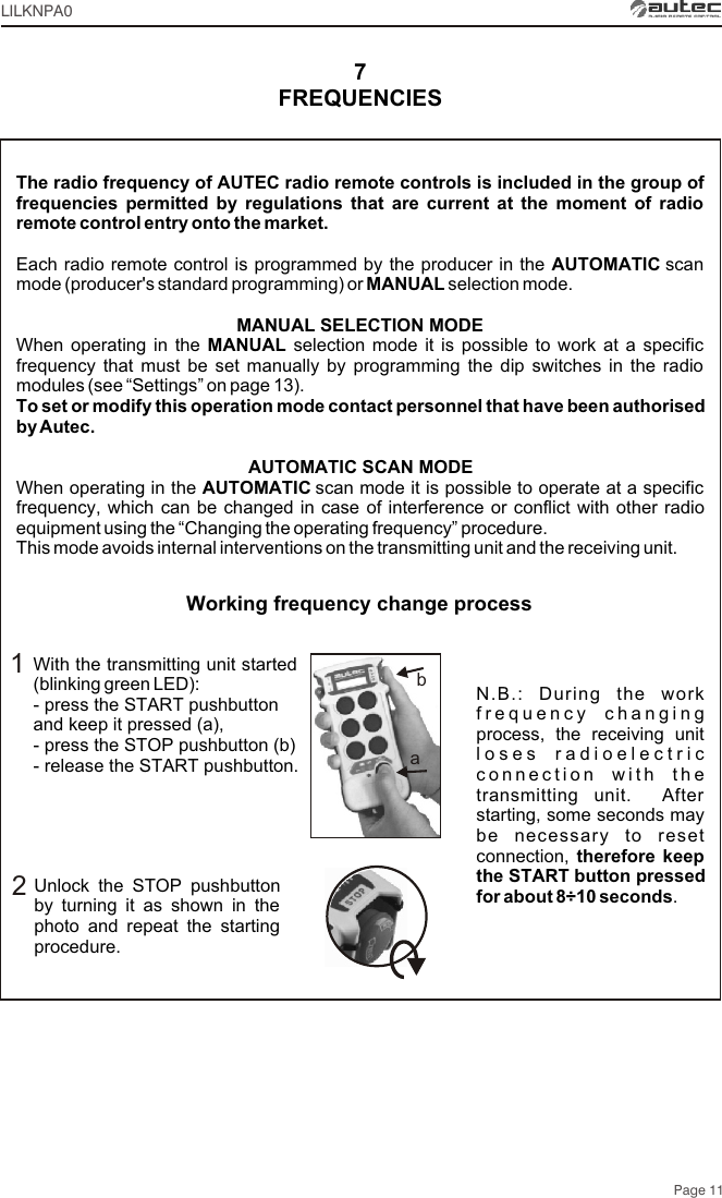 Page 11LILKNPA0With the transmitting unit started (blinking green LED):- press the START pushbutton and keep it pressed (a),- press the STOP pushbutton (b)- release the START pushbutton.Unlock the STOP pushbutton by turning it as shown in the photo and repeat the starting procedure.12N.B.: During the work frequency changing process, the receiving unit loses radioelectric connection with the transmitting unit.  After starting, some seconds may be necessary to reset connection, therefore keep the START button pressed for about 8÷10 seconds. FREQUENCIES7Working frequency change processabThe radio frequency of AUTEC radio remote controls is included in the group of frequencies permitted by regulations that are current at the moment of radio remote control entry onto the market.Each radio remote control is programmed by the producer in the AUTOMATIC scan mode (producer&apos;s standard programming) or MANUAL selection mode.MANUAL SELECTION MODEWhen operating in the MANUAL selection mode it is possible to work at a specific frequency that must be set manually by programming the dip switches in the radio modules (see “Settings” on page 13).To set or modify this operation mode contact personnel that have been authorised by Autec.AUTOMATIC SCAN MODEWhen operating in the AUTOMATIC scan mode it is possible to operate at a specific frequency, which can be changed in case of interference or conflict with other radio equipment using the “Changing the operating frequency” procedure.This mode avoids internal interventions on the transmitting unit and the receiving unit.