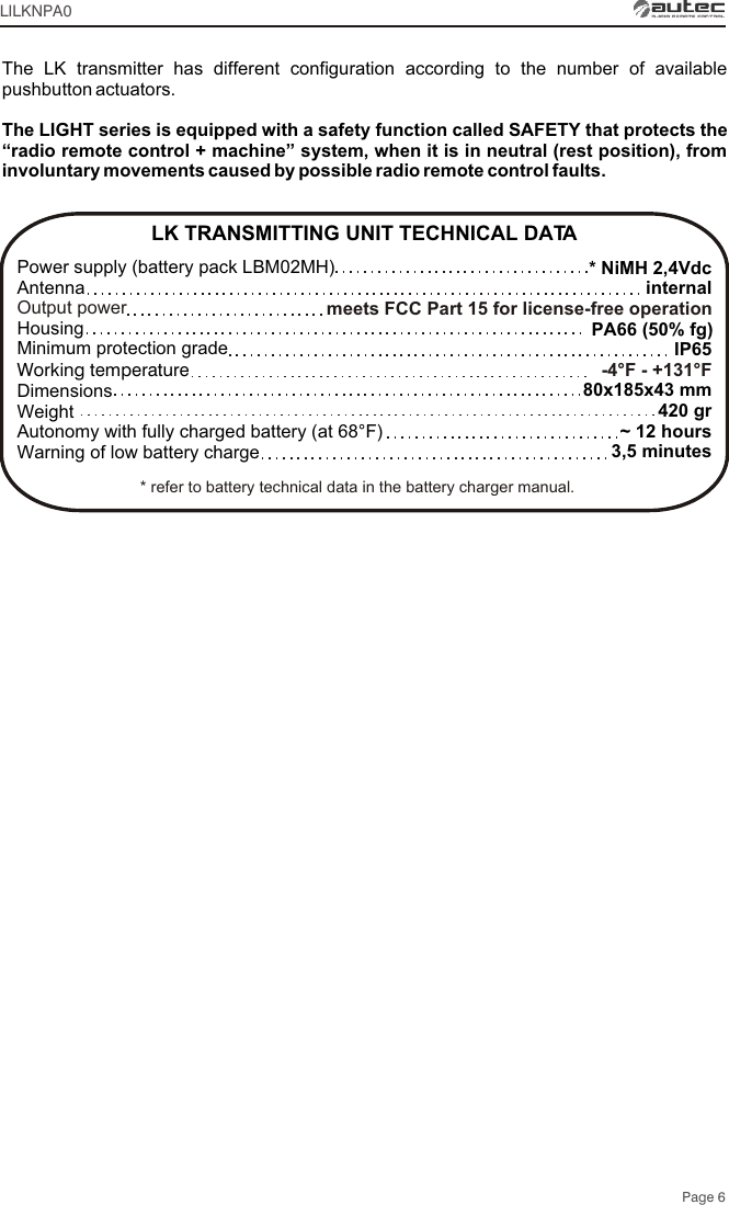 Page 6* NiMH 2,4VdcinternalPA66 (50% fg)IP6580x185x43 mm420 gr~ 12 hours3,5 minutesmeets FCC Part 15 for license-free operation-4°F - +131°FLK TRANSMITTING UNIT TECHNICAL DATAPower supply (battery pack LBM02MH) Antenna Housing Minimum protection gradeWorking temperatureDimensionsWeightAutonomy with fully charged battery (at 68°F) Warning of low battery chargeOutput powerLILKNPA0The LK transmitter has different configuration according to the number of available pushbutton actuators. The LIGHT series is equipped with a safety function called SAFETY that protects the “radio remote control + machine” system, when it is in neutral (rest position), from involuntary movements caused by possible radio remote control faults.* refer to battery technical data in the battery charger manual.