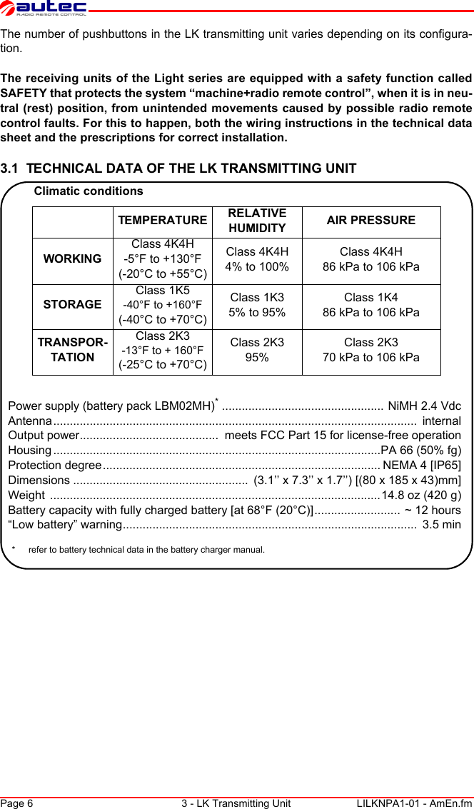 Page 6 3 - LK Transmitting Unit LILKNPA1-01 - AmEn.fmThe number of pushbuttons in the LK transmitting unit varies depending on its configura-tion.The receiving units of the Light series are equipped with a safety function called SAFETY that protects the system “machine+radio remote control”, when it is in neu-tral (rest) position, from unintended movements caused by possible radio remote control faults. For this to happen, both the wiring instructions in the technical data sheet and the prescriptions for correct installation.3.1  TECHNICAL DATA OF THE LK TRANSMITTING UNITClimatic conditionsTEMPERATURE RELATIVE HUMIDITY AIR PRESSUREWORKINGClass 4K4H-5°F to +130°F(-20°C to +55°C)Class 4K4H4% to 100%Class 4K4H86 kPa to 106 kPaSTORAGEClass 1K5-40°F to +160°F(-40°C to +70°C)Class 1K35% to 95%Class 1K486 kPa to 106 kPaTRANSPOR-TATIONClass 2K3-13°F to + 160°F(-25°C to +70°C)Class 2K395%Class 2K370 kPa to 106 kPaPower supply (battery pack LBM02MH)*................................................. NiMH 2.4 VdcAntenna..............................................................................................................  internalOutput power..........................................  meets FCC Part 15 for license-free operationHousing ...................................................................................................PA 66 (50% fg)Protection degree.................................................................................... NEMA 4 [IP65]Dimensions .....................................................  (3.1’’ x 7.3’’ x 1.7’’) [(80 x 185 x 43)mm]Weight  ....................................................................................................14.8 oz (420 g)Battery capacity with fully charged battery [at 68°F (20°C)].......................... ~ 12 hours“Low battery” warning.........................................................................................  3.5 min* refer to battery technical data in the battery charger manual.