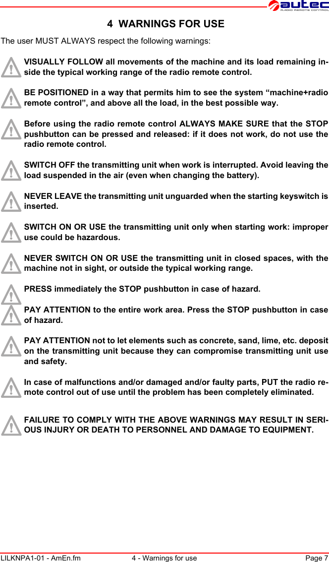 LILKNPA1-01 - AmEn.fm 4 - Warnings for use Page 7 4  WARNINGS FOR USEThe user MUST ALWAYS respect the following warnings:VISUALLY FOLLOW all movements of the machine and its load remaining in-side the typical working range of the radio remote control.BE POSITIONED in a way that permits him to see the system “machine+radio remote control”, and above all the load, in the best possible way.Before using the radio remote control ALWAYS MAKE SURE that the STOP pushbutton can be pressed and released: if it does not work, do not use the radio remote control.SWITCH OFF the transmitting unit when work is interrupted. Avoid leaving the load suspended in the air (even when changing the battery).NEVER LEAVE the transmitting unit unguarded when the starting keyswitch is inserted.SWITCH ON OR USE the transmitting unit only when starting work: improper use could be hazardous.NEVER SWITCH ON OR USE the transmitting unit in closed spaces, with the machine not in sight, or outside the typical working range.PRESS immediately the STOP pushbutton in case of hazard.PAY ATTENTION to the entire work area. Press the STOP pushbutton in case of hazard.PAY ATTENTION not to let elements such as concrete, sand, lime, etc. deposit on the transmitting unit because they can compromise transmitting unit use and safety.In case of malfunctions and/or damaged and/or faulty parts, PUT the radio re-mote control out of use until the problem has been completely eliminated.FAILURE TO COMPLY WITH THE ABOVE WARNINGS MAY RESULT IN SERI-OUS INJURY OR DEATH TO PERSONNEL AND DAMAGE TO EQUIPMENT.