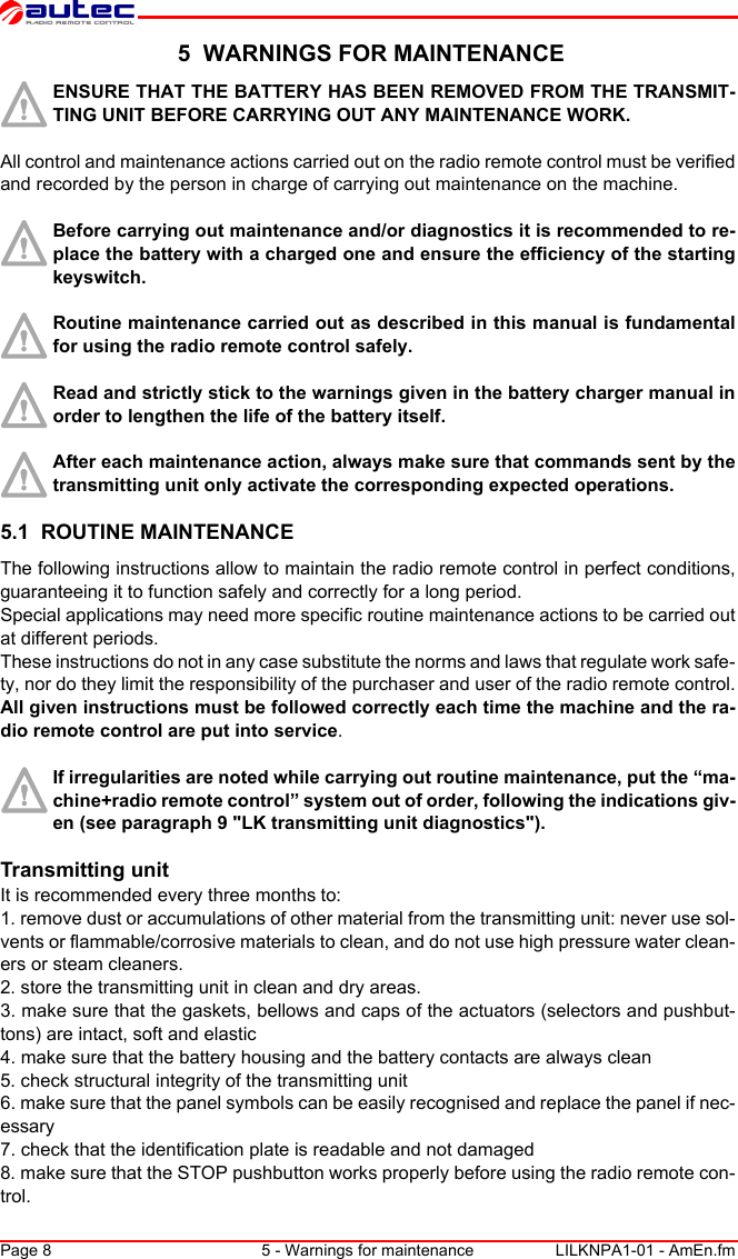 Page 8 5 - Warnings for maintenance LILKNPA1-01 - AmEn.fm 5  WARNINGS FOR MAINTENANCEENSURE THAT THE BATTERY HAS BEEN REMOVED FROM THE TRANSMIT-TING UNIT BEFORE CARRYING OUT ANY MAINTENANCE WORK.All control and maintenance actions carried out on the radio remote control must be verified and recorded by the person in charge of carrying out maintenance on the machine.Before carrying out maintenance and/or diagnostics it is recommended to re-place the battery with a charged one and ensure the efficiency of the starting keyswitch.Routine maintenance carried out as described in this manual is fundamental for using the radio remote control safely.Read and strictly stick to the warnings given in the battery charger manual in order to lengthen the life of the battery itself.After each maintenance action, always make sure that commands sent by the transmitting unit only activate the corresponding expected operations.5.1  ROUTINE MAINTENANCEThe following instructions allow to maintain the radio remote control in perfect conditions, guaranteeing it to function safely and correctly for a long period.Special applications may need more specific routine maintenance actions to be carried out at different periods.These instructions do not in any case substitute the norms and laws that regulate work safe-ty, nor do they limit the responsibility of the purchaser and user of the radio remote control.All given instructions must be followed correctly each time the machine and the ra-dio remote control are put into service.If irregularities are noted while carrying out routine maintenance, put the “ma-chine+radio remote control” system out of order, following the indications giv-en (see paragraph 9 &quot;LK transmitting unit diagnostics&quot;).Transmitting unitIt is recommended every three months to:1. remove dust or accumulations of other material from the transmitting unit: never use sol-vents or flammable/corrosive materials to clean, and do not use high pressure water clean-ers or steam cleaners.2. store the transmitting unit in clean and dry areas.3. make sure that the gaskets, bellows and caps of the actuators (selectors and pushbut-tons) are intact, soft and elastic4. make sure that the battery housing and the battery contacts are always clean5. check structural integrity of the transmitting unit6. make sure that the panel symbols can be easily recognised and replace the panel if nec-essary7. check that the identification plate is readable and not damaged8. make sure that the STOP pushbutton works properly before using the radio remote con-trol.