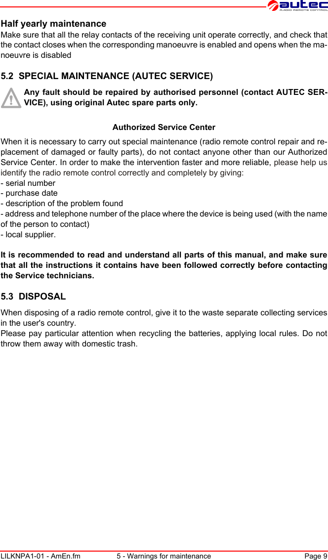 LILKNPA1-01 - AmEn.fm 5 - Warnings for maintenance Page 9Half yearly maintenanceMake sure that all the relay contacts of the receiving unit operate correctly, and check that the contact closes when the corresponding manoeuvre is enabled and opens when the ma-noeuvre is disabled5.2  SPECIAL MAINTENANCE (AUTEC SERVICE)Any fault should be repaired by authorised personnel (contact AUTEC SER-VICE), using original Autec spare parts only.Authorized Service CenterWhen it is necessary to carry out special maintenance (radio remote control repair and re-placement of damaged or faulty parts), do not contact anyone other than our Authorized Service Center. In order to make the intervention faster and more reliable, please help us identify the radio remote control correctly and completely by giving:- serial number- purchase date- description of the problem found- address and telephone number of the place where the device is being used (with the name of the person to contact)- local supplier.It is recommended to read and understand all parts of this manual, and make sure that all the instructions it contains have been followed correctly before contacting the Service technicians.5.3  DISPOSALWhen disposing of a radio remote control, give it to the waste separate collecting services in the user&apos;s country.Please pay particular attention when recycling the batteries, applying local rules. Do not throw them away with domestic trash.