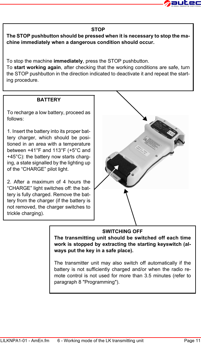 SWITCHING OFFThe transmitting unit should be switched off each time work is stopped by extracting the starting keyswitch (al-ways put the key in a safe place).The transmitter unit may also switch off automatically if the battery is not sufficiently charged and/or when the radio re-mote control is not used for more than 3.5 minutes (refer to paragraph 8 &quot;Programming&quot;).STOPThe STOP pushbutton should be pressed when it is necessary to stop the ma-chine immediately when a dangerous condition should occur.To stop the machine immediately, press the STOP pushbutton.To start working again, after checking that the working conditions are safe, turn the STOP pushbutton in the direction indicated to deactivate it and repeat the start-ing procedure.BATTERYTo recharge a low battery, proceed as follows:1. Insert the battery into its proper bat-tery charger, which should be posi-tioned in an area with a temperature between +41°F and 113°F (+5°C and +45°C): the battery now starts charg-ing, a state signalled by the lighting up of the “CHARGE” pilot light.2. After a maximum of 4 hours the “CHARGE” light switches off: the bat-tery is fully charged. Remove the bat-tery from the charger (if the battery is not removed, the charger switches to trickle charging).LILKNPA1-01 - AmEn.fm 6 - Working mode of the LK transmitting unit Page 11