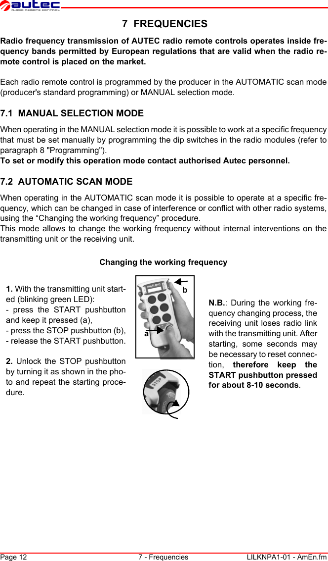 Page 12 7 - Frequencies LILKNPA1-01 - AmEn.fm 7  FREQUENCIESRadio frequency transmission of AUTEC radio remote controls operates inside fre-quency bands permitted by European regulations that are valid when the radio re-mote control is placed on the market.Each radio remote control is programmed by the producer in the AUTOMATIC scan mode (producer&apos;s standard programming) or MANUAL selection mode.7.1  MANUAL SELECTION MODEWhen operating in the MANUAL selection mode it is possible to work at a specific frequency that must be set manually by programming the dip switches in the radio modules (refer to paragraph 8 &quot;Programming&quot;).To set or modify this operation mode contact authorised Autec personnel.7.2  AUTOMATIC SCAN MODEWhen operating in the AUTOMATIC scan mode it is possible to operate at a specific fre-quency, which can be changed in case of interference or conflict with other radio systems, using the “Changing the working frequency” procedure.This mode allows to change the working frequency without internal interventions on the transmitting unit or the receiving unit.Changing the working frequencyab1. With the transmitting unit start-ed (blinking green LED):- press the START pushbutton and keep it pressed (a),- press the STOP pushbutton (b),- release the START pushbutton.2.  Unlock the STOP pushbutton by turning it as shown in the pho-to and repeat the starting proce-dure.N.B.: During the working fre-quency changing process, the receiving unit loses radio link with the transmitting unit. After starting, some seconds may be necessary to reset connec-tion,  therefore keep the START pushbutton pressed for about 8-10 seconds.