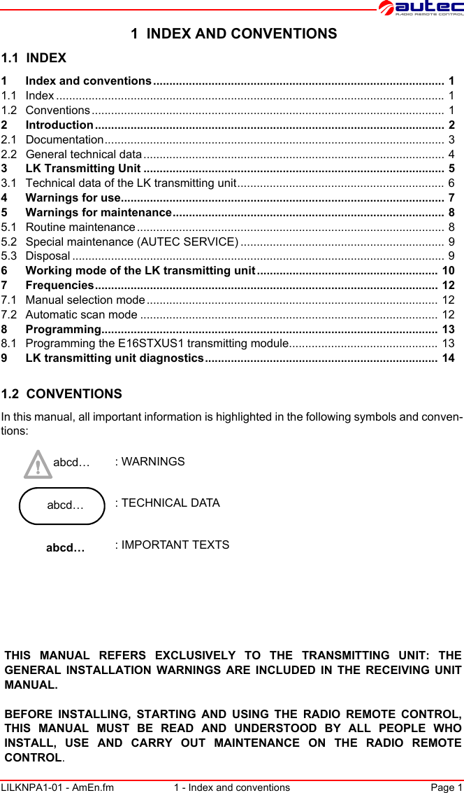 LILKNPA1-01 - AmEn.fm 1 - Index and conventions Page 1 1  INDEX AND CONVENTIONS1.1  INDEX1 Index and conventions .......................................................................................... 11.1 Index ........................................................................................................................ 11.2 Conventions............................................................................................................. 12 Introduction ............................................................................................................ 22.1 Documentation......................................................................................................... 32.2 General technical data............................................................................................. 43 LK Transmitting Unit ............................................................................................. 53.1 Technical data of the LK transmitting unit................................................................ 64 Warnings for use.................................................................................................... 75 Warnings for maintenance.................................................................................... 85.1 Routine maintenance............................................................................................... 85.2 Special maintenance (AUTEC SERVICE) ............................................................... 95.3 Disposal ................................................................................................................... 96 Working mode of the LK transmitting unit ........................................................ 107 Frequencies.......................................................................................................... 127.1 Manual selection mode .......................................................................................... 127.2 Automatic scan mode ............................................................................................ 128 Programming........................................................................................................ 138.1 Programming the E16STXUS1 transmitting module.............................................. 139 LK transmitting unit diagnostics........................................................................ 141.2  CONVENTIONSIn this manual, all important information is highlighted in the following symbols and conven-tions: abcd… : WARNINGSabcd… : TECHNICAL DATAabcd… : IMPORTANT TEXTSTHIS MANUAL REFERS EXCLUSIVELY TO THE TRANSMITTING UNIT: THE GENERAL INSTALLATION WARNINGS ARE INCLUDED IN THE RECEIVING UNIT MANUAL.BEFORE INSTALLING, STARTING AND USING THE RADIO REMOTE CONTROL, THIS MANUAL MUST BE READ AND UNDERSTOOD BY ALL PEOPLE WHO INSTALL, USE AND CARRY OUT MAINTENANCE ON THE RADIO REMOTE CONTROL.