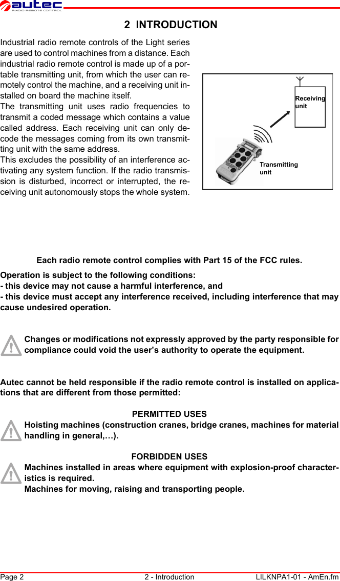 Page 2 2 - Introduction LILKNPA1-01 - AmEn.fm 2  INTRODUCTIONReceiving unitTransmitting unitIndustrial radio remote controls of the Light series are used to control machines from a distance. Each industrial radio remote control is made up of a por-table transmitting unit, from which the user can re-motely control the machine, and a receiving unit in-stalled on board the machine itself.The transmitting unit uses radio frequencies to transmit a coded message which contains a value called address. Each receiving unit can only de-code the messages coming from its own transmit-ting unit with the same address.This excludes the possibility of an interference ac-tivating any system function. If the radio transmis-sion is disturbed, incorrect or interrupted, the re-ceiving unit autonomously stops the whole system.Each radio remote control complies with Part 15 of the FCC rules.Operation is subject to the following conditions:- this device may not cause a harmful interference, and- this device must accept any interference received, including interference that may cause undesired operation.Changes or modifications not expressly approved by the party responsible for compliance could void the user’s authority to operate the equipment.Autec cannot be held responsible if the radio remote control is installed on applica-tions that are different from those permitted:PERMITTED USESHoisting machines (construction cranes, bridge cranes, machines for material handling in general,…).FORBIDDEN USESMachines installed in areas where equipment with explosion-proof character-istics is required.Machines for moving, raising and transporting people.