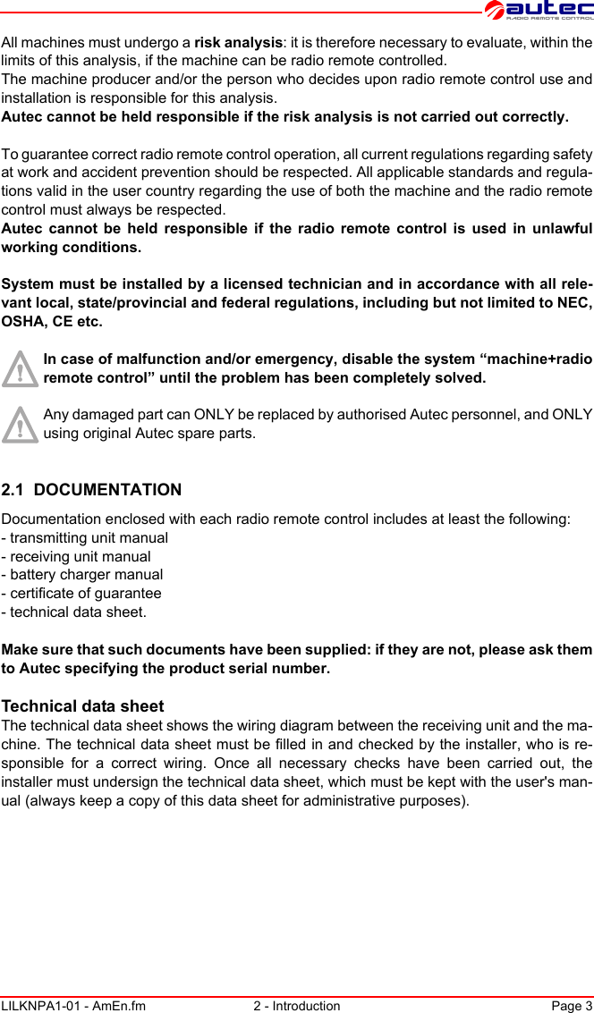 LILKNPA1-01 - AmEn.fm 2 - Introduction Page 3All machines must undergo a risk analysis: it is therefore necessary to evaluate, within the limits of this analysis, if the machine can be radio remote controlled.The machine producer and/or the person who decides upon radio remote control use and installation is responsible for this analysis.Autec cannot be held responsible if the risk analysis is not carried out correctly.To guarantee correct radio remote control operation, all current regulations regarding safety at work and accident prevention should be respected. All applicable standards and regula-tions valid in the user country regarding the use of both the machine and the radio remote control must always be respected.Autec cannot be held responsible if the radio remote control is used in unlawful working conditions.System must be installed by a licensed technician and in accordance with all rele-vant local, state/provincial and federal regulations, including but not limited to NEC, OSHA, CE etc.In case of malfunction and/or emergency, disable the system “machine+radio remote control” until the problem has been completely solved.Any damaged part can ONLY be replaced by authorised Autec personnel, and ONLY using original Autec spare parts.2.1  DOCUMENTATIONDocumentation enclosed with each radio remote control includes at least the following:- transmitting unit manual- receiving unit manual- battery charger manual- certificate of guarantee- technical data sheet.Make sure that such documents have been supplied: if they are not, please ask them to Autec specifying the product serial number.Technical data sheetThe technical data sheet shows the wiring diagram between the receiving unit and the ma-chine. The technical data sheet must be filled in and checked by the installer, who is re-sponsible for a correct wiring. Once all necessary checks have been carried out, the installer must undersign the technical data sheet, which must be kept with the user&apos;s man-ual (always keep a copy of this data sheet for administrative purposes).