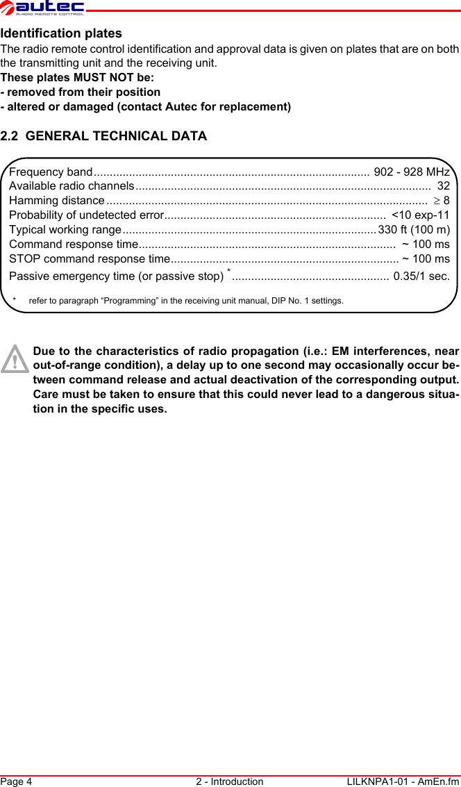 Page 4 2 - Introduction LILKNPA1-01 - AmEn.fmIdentification platesThe radio remote control identification and approval data is given on plates that are on both the transmitting unit and the receiving unit.These plates MUST NOT be:- removed from their position- altered or damaged (contact Autec for replacement)2.2  GENERAL TECHNICAL DATADue to the characteristics of radio propagation (i.e.: EM interferences, near out-of-range condition), a delay up to one second may occasionally occur be-tween command release and actual deactivation of the corresponding output. Care must be taken to ensure that this could never lead to a dangerous situa-tion in the specific uses.Frequency band...................................................................................... 902 - 928 MHzAvailable radio channels............................................................................................  32Hamming distance ....................................................................................................  ≥ 8Probability of undetected error.....................................................................  &lt;10 exp-11Typical working range............................................................................... 330 ft (100 m)Command response time................................................................................  ~ 100 msSTOP command response time....................................................................... ~ 100 msPassive emergency time (or passive stop) *................................................. 0.35/1 sec.* refer to paragraph “Programming” in the receiving unit manual, DIP No. 1 settings.