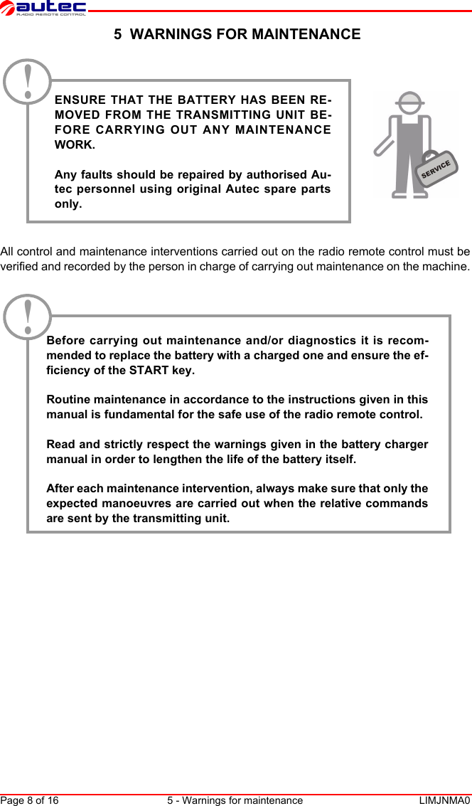 Page 8 of 16 5 - Warnings for maintenance LIMJNMA0English 5  WARNINGS FOR MAINTENANCE All control and maintenance interventions carried out on the radio remote control must beverified and recorded by the person in charge of carrying out maintenance on the machine.Before carrying out maintenance and/or diagnostics it is recom-mended to replace the battery with a charged one and ensure the ef-ficiency of the START key.Routine maintenance in accordance to the instructions given in thismanual is fundamental for the safe use of the radio remote control.Read and strictly respect the warnings given in the battery chargermanual in order to lengthen the life of the battery itself. After each maintenance intervention, always make sure that only theexpected manoeuvres are carried out when the relative commandsare sent by the transmitting unit.ENSURE THAT THE BATTERY HAS BEEN RE-MOVED FROM THE TRANSMITTING UNIT BE-FORE CARRYING OUT ANY MAINTENANCEWORK.Any faults should be repaired by authorised Au-tec personnel using original Autec spare partsonly.!!