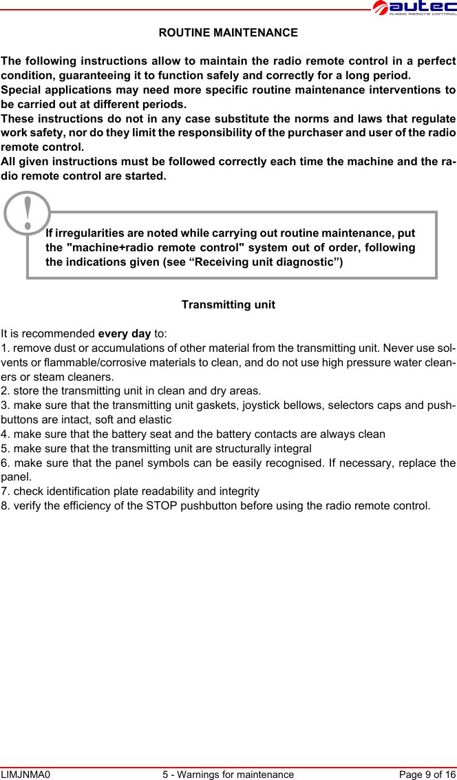 LIMJNMA0 5 - Warnings for maintenance Page 9 of 16ROUTINE MAINTENANCEThe following instructions allow to maintain the radio remote control in a perfectcondition, guaranteeing it to function safely and correctly for a long period. Special applications may need more specific routine maintenance interventions tobe carried out at different periods. These instructions do not in any case substitute the norms and laws that regulatework safety, nor do they limit the responsibility of the purchaser and user of the radioremote control.All given instructions must be followed correctly each time the machine and the ra-dio remote control are started.If irregularities are noted while carrying out routine maintenance, putthe &quot;machine+radio remote control&quot; system out of order, followingthe indications given (see “Receiving unit diagnostic”)Transmitting unitIt is recommended every day to:1. remove dust or accumulations of other material from the transmitting unit. Never use sol-vents or flammable/corrosive materials to clean, and do not use high pressure water clean-ers or steam cleaners.2. store the transmitting unit in clean and dry areas.3. make sure that the transmitting unit gaskets, joystick bellows, selectors caps and push-buttons are intact, soft and elastic 4. make sure that the battery seat and the battery contacts are always clean5. make sure that the transmitting unit are structurally integral6. make sure that the panel symbols can be easily recognised. If necessary, replace thepanel.7. check identification plate readability and integrity8. verify the efficiency of the STOP pushbutton before using the radio remote control.!