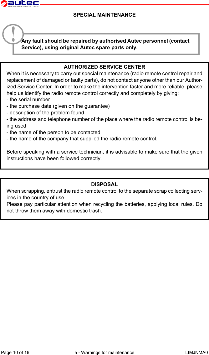 Page 10 of 16 5 - Warnings for maintenance LIMJNMA0EnglishSPECIAL MAINTENANCEAny fault should be repaired by authorised Autec personnel (contactService), using original Autec spare parts only.AUTHORIZED SERVICE CENTERWhen it is necessary to carry out special maintenance (radio remote control repair andreplacement of damaged or faulty parts), do not contact anyone other than our Author-ized Service Center. In order to make the intervention faster and more reliable, pleasehelp us identify the radio remote control correctly and completely by giving:- the serial number- the purchase date (given on the guarantee)- description of the problem found- the address and telephone number of the place where the radio remote control is be-ing used- the name of the person to be contacted- the name of the company that supplied the radio remote control.Before speaking with a service technician, it is advisable to make sure that the giveninstructions have been followed correctly.DISPOSALWhen scrapping, entrust the radio remote control to the separate scrap collecting serv-ices in the country of use.Please pay particular attention when recycling the batteries, applying local rules. Donot throw them away with domestic trash.!