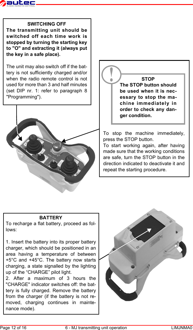 Page 12 of 16 6 - MJ transmitting unit operation LIMJNMA0EnglishSWITCHING OFFThe transmitting unit should beswitched off each time work isstopped by turning the starting keyto &quot;O&quot; and extracting it (always putthe key in a safe place).The unit may also switch off if the bat-tery is not sufficiently charged and/orwhen the radio remote control is notused for more than 3 and half minutes(set DIP nr. 1: refer to paragraph 8&quot;Programming&quot;).STOPThe STOP button shouldbe used when it is nec-essary to stop the ma-chine immediately inorder to check any dan-ger condition.To stop the machine immediately,press the STOP button.To start working again, after havingmade sure that the working conditionsare safe, turn the STOP button in thedirection indicated to deactivate it andrepeat the starting procedure.BATTERYTo recharge a flat battery, proceed as fol-lows:1. Insert the battery into its proper batterycharger, which should be positioned in anarea having a temperature of between+5°C and +45°C. The battery now startscharging, a state signalled by the lightingup of the “CHARGE” pilot light.2. After a maximum of 3 hours the&quot;CHARGE&quot; indicator switches off: the bat-tery is fully charged. Remove the batteryfrom the charger (if the battery is not re-moved, charging continues in mainte-nance mode).!