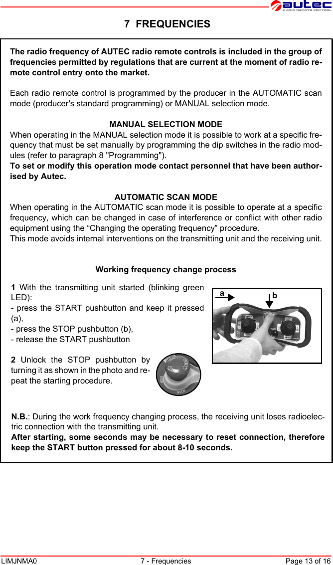 LIMJNMA0 7 - Frequencies Page 13 of 16 7  FREQUENCIESThe radio frequency of AUTEC radio remote controls is included in the group offrequencies permitted by regulations that are current at the moment of radio re-mote control entry onto the market.Each radio remote control is programmed by the producer in the AUTOMATIC scanmode (producer&apos;s standard programming) or MANUAL selection mode.MANUAL SELECTION MODEWhen operating in the MANUAL selection mode it is possible to work at a specific fre-quency that must be set manually by programming the dip switches in the radio mod-ules (refer to paragraph 8 &quot;Programming&quot;).To set or modify this operation mode contact personnel that have been author-ised by Autec.AUTOMATIC SCAN MODEWhen operating in the AUTOMATIC scan mode it is possible to operate at a specificfrequency, which can be changed in case of interference or conflict with other radioequipment using the “Changing the operating frequency” procedure.This mode avoids internal interventions on the transmitting unit and the receiving unit.Working frequency change processN.B.: During the work frequency changing process, the receiving unit loses radioelec-tric connection with the transmitting unit.After starting, some seconds may be necessary to reset connection, thereforekeep the START button pressed for about 8-10 seconds. 1 With the transmitting unit started (blinking greenLED):- press the START pushbutton and keep it pressed(a),- press the STOP pushbutton (b),- release the START pushbutton2 Unlock the STOP pushbutton byturning it as shown in the photo and re-peat the starting procedure.ab