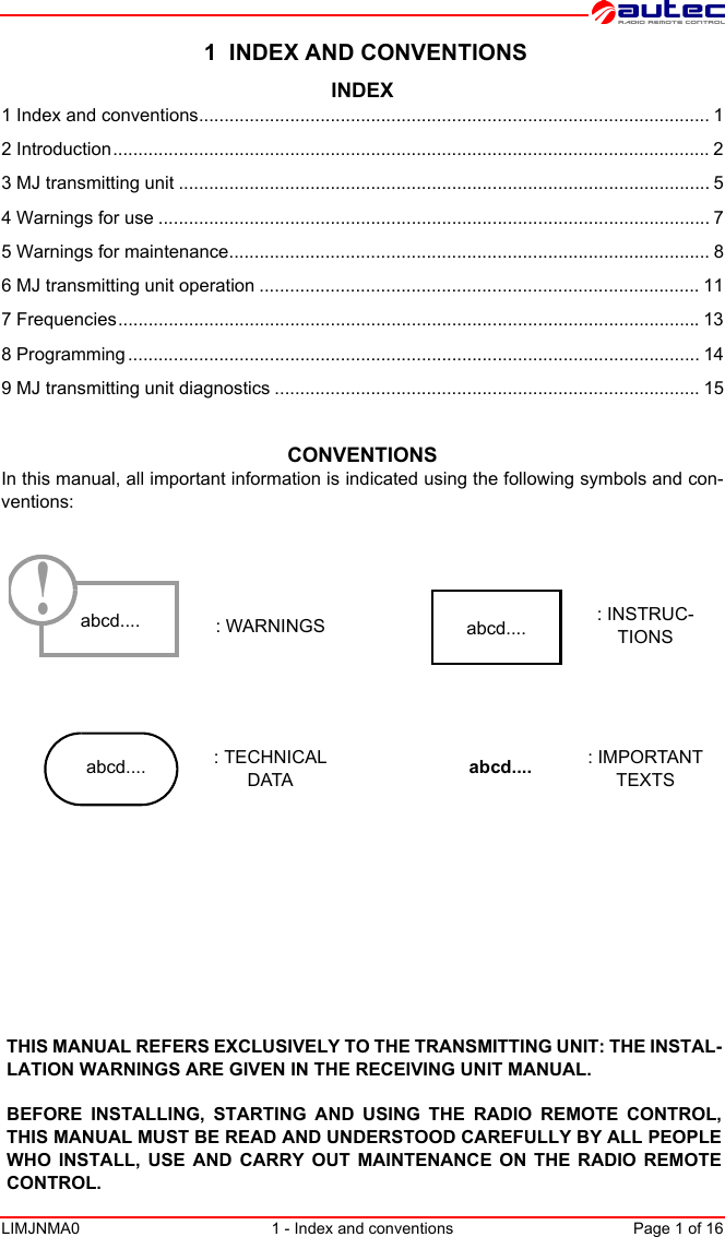 LIMJNMA0 1 - Index and conventions Page 1 of 16 1  INDEX AND CONVENTIONSINDEX1 Index and conventions..................................................................................................... 12 Introduction...................................................................................................................... 23 MJ transmitting unit ......................................................................................................... 54 Warnings for use ............................................................................................................. 75 Warnings for maintenance............................................................................................... 86 MJ transmitting unit operation ....................................................................................... 117 Frequencies...................................................................................................................138 Programming ................................................................................................................. 149 MJ transmitting unit diagnostics .................................................................................... 15CONVENTIONSIn this manual, all important information is indicated using the following symbols and con-ventions: : WARNINGS : INSTRUC-TIONS: TECHNICAL DATA: IMPORTANT TEXTSabcd....!abcd....abcd.... abcd....THIS MANUAL REFERS EXCLUSIVELY TO THE TRANSMITTING UNIT: THE INSTAL-LATION WARNINGS ARE GIVEN IN THE RECEIVING UNIT MANUAL.BEFORE INSTALLING, STARTING AND USING THE RADIO REMOTE CONTROL,THIS MANUAL MUST BE READ AND UNDERSTOOD CAREFULLY BY ALL PEOPLEWHO INSTALL, USE AND CARRY OUT MAINTENANCE ON THE RADIO REMOTECONTROL.