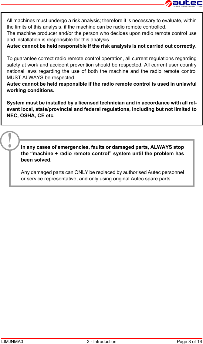 LIMJNMA0 2 - Introduction Page 3 of 16All machines must undergo a risk analysis; therefore it is necessary to evaluate, withinthe limits of this analysis, if the machine can be radio remote controlled.The machine producer and/or the person who decides upon radio remote control useand installation is responsible for this analysis.Autec cannot be held responsible if the risk analysis is not carried out correctly.To guarantee correct radio remote control operation, all current regulations regardingsafety at work and accident prevention should be respected. All current user countrynational laws regarding the use of both the machine and the radio remote controlMUST ALWAYS be respected.Autec cannot be held responsible if the radio remote control is used in unlawfulworking conditions.System must be installed by a licensed technician and in accordance with all rel-evant local, state/provincial and federal regulations, including but not limited toNEC, OSHA, CE etc.In any cases of emergencies, faults or damaged parts, ALWAYS stopthe “machine + radio remote control” system until the problem hasbeen solved.Any damaged parts can ONLY be replaced by authorised Autec personnelor service representative, and only using original Autec spare parts. !