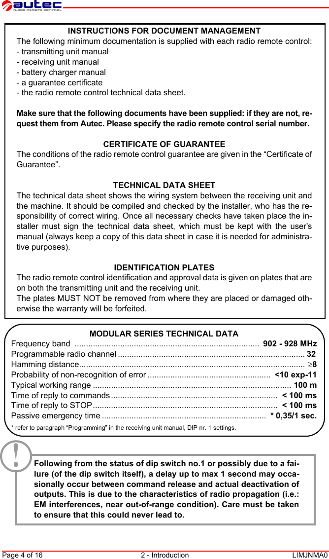 Page 4 of 16 2 - Introduction LIMJNMA0EnglishINSTRUCTIONS FOR DOCUMENT MANAGEMENTThe following minimum documentation is supplied with each radio remote control:- transmitting unit manual- receiving unit manual- battery charger manual- a guarantee certificate- the radio remote control technical data sheet.Make sure that the following documents have been supplied: if they are not, re-quest them from Autec. Please specify the radio remote control serial number.CERTIFICATE OF GUARANTEEThe conditions of the radio remote control guarantee are given in the “Certificate ofGuarantee”. TECHNICAL DATA SHEETThe technical data sheet shows the wiring system between the receiving unit andthe machine. It should be compiled and checked by the installer, who has the re-sponsibility of correct wiring. Once all necessary checks have taken place the in-staller must sign the technical data sheet, which must be kept with the user&apos;smanual (always keep a copy of this data sheet in case it is needed for administra-tive purposes).IDENTIFICATION PLATESThe radio remote control identification and approval data is given on plates that areon both the transmitting unit and the receiving unit.The plates MUST NOT be removed from where they are placed or damaged oth-erwise the warranty will be forfeited.MODULAR SERIES TECHNICAL DATAFrequency band  .................................................................................  902 - 928 MHzProgrammable radio channel .................................................................................. 32 Hamming distance................................................................................................... ≥8Probability of non-recognition of error ......................................................  &lt;10 exp-11Typical working range ....................................................................................... 100 mTime of reply to commands .........................................................................  &lt; 100 msTime of reply to STOP.................................................................................  &lt; 100 msPassive emergency time ........................................................................  * 0,35/1 sec.* refer to paragraph “Programming” in the receiving unit manual, DIP nr. 1 settings.Following from the status of dip switch no.1 or possibly due to a fai-lure (of the dip switch itself), a delay up to max 1 second may occa-sionally occur between command release and actual deactivation ofoutputs. This is due to the characteristics of radio propagation (i.e.:EM interferences, near out-of-range condition). Care must be takento ensure that this could never lead to.!