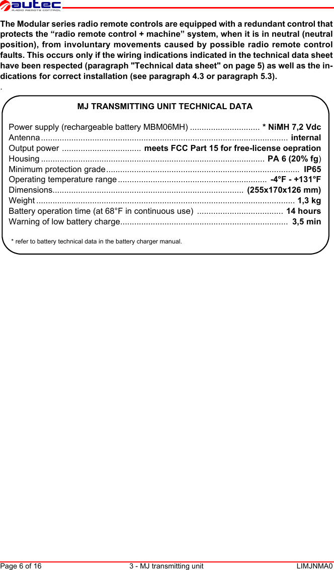 Page 6 of 16 3 - MJ transmitting unit LIMJNMA0EnglishThe Modular series radio remote controls are equipped with a redundant control thatprotects the “radio remote control + machine” system, when it is in neutral (neutralposition), from involuntary movements caused by possible radio remote controlfaults. This occurs only if the wiring indications indicated in the technical data sheethave been respected (paragraph &quot;Technical data sheet&quot; on page 5) as well as the in-dications for correct installation (see paragraph 4.3 or paragraph 5.3)..MJ TRANSMITTING UNIT TECHNICAL DATAPower supply (rechargeable battery MBM06MH) .............................. * NiMH 7,2 VdcAntenna .......................................................................................................... internalOutput power .................................. meets FCC Part 15 for free-license oeprationHousing ................................................................................................  PA 6 (20% fg)Minimum protection grade...................................................................................  IP65Operating temperature range ................................................................  -4°F - +131°FDimensions..................................................................................  (255x170x126 mm)Weight ............................................................................................................... 1,3 kgBattery operation time (at 68°F in continuous use)  ..................................... 14 hoursWarning of low battery charge........................................................................  3,5 min* refer to battery technical data in the battery charger manual.