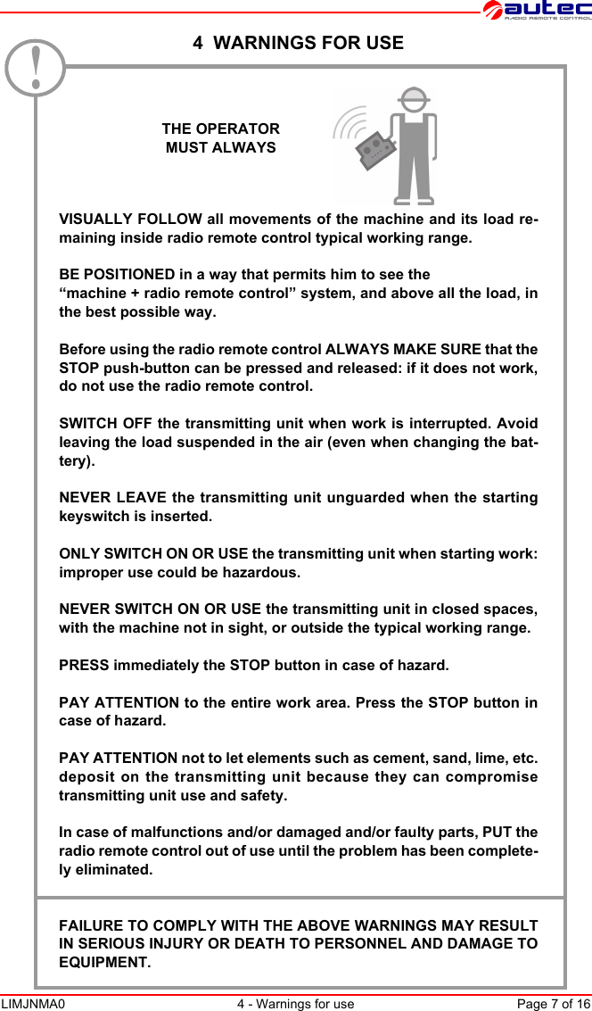 LIMJNMA0 4 - Warnings for use Page 7 of 16 4  WARNINGS FOR USE.   VISUALLY FOLLOW all movements of the machine and its load re-maining inside radio remote control typical working range.BE POSITIONED in a way that permits him to see the “machine + radio remote control” system, and above all the load, inthe best possible way.Before using the radio remote control ALWAYS MAKE SURE that theSTOP push-button can be pressed and released: if it does not work,do not use the radio remote control.SWITCH OFF the transmitting unit when work is interrupted. Avoidleaving the load suspended in the air (even when changing the bat-tery).NEVER LEAVE the transmitting unit unguarded when the startingkeyswitch is inserted.ONLY SWITCH ON OR USE the transmitting unit when starting work:improper use could be hazardous.NEVER SWITCH ON OR USE the transmitting unit in closed spaces,with the machine not in sight, or outside the typical working range.PRESS immediately the STOP button in case of hazard.PAY ATTENTION to the entire work area. Press the STOP button incase of hazard.PAY ATTENTION not to let elements such as cement, sand, lime, etc.deposit on the transmitting unit because they can compromisetransmitting unit use and safety.In case of malfunctions and/or damaged and/or faulty parts, PUT theradio remote control out of use until the problem has been complete-ly eliminated.FAILURE TO COMPLY WITH THE ABOVE WARNINGS MAY RESULTIN SERIOUS INJURY OR DEATH TO PERSONNEL AND DAMAGE TOEQUIPMENT.THE OPERATORMUST ALWAYS!