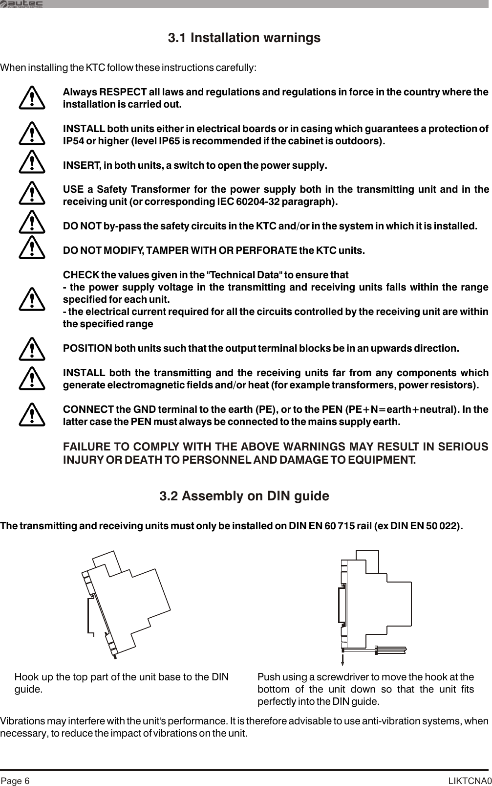 LIKTCNA0Page 63.1 Installation warnings3.2 Assembly on DIN guideWhen installing the KTC follow these instructions carefully:The transmitting and receiving units must only be installed Vibrations may interfere with the unit&apos;s performance. It is therefore advisable to use anti-vibration systems, when necessary, to reduce the impact of vibrations on the unit. on DIN EN 60 715 rail (ex DIN EN 50 022).Always RESPECT all laws and regulations and regulations in force in the country where the installation is carried out.INSTALL both units either in electrical boards or in casing which guarantees a protection . INSERT, in both units, a switch to open the power supply.USE a Safety Transformer for the power supply both in the transmitting unit and in the receiving unit (or corresponding IEC 60204-32 paragraph).DO NOT by-pass the safety circuits in the KTC and/or in the system in which it is installed.DO NOT MODIFY, TAMPER WITH OR PERFORATE the KTC units.CHECK the values given in the &quot;Technical Data&quot; to ensure that- the power supply voltage in the transmitting and receiving units falls within the range specified for each unit. - the electrical current required for all the circuits controlled by the receiving unit are within the specified range POSITION both units such that the output terminal blocks be in an upwards direction. INSTALL both the transmitting and the receiving units far from any components which generate electromagnetic fields and/or heat (for example transformers, power resistors).CONNECT the GND terminal to the earth (PE), or to the PEN (PE+N=earth+neutral). In the latter case the PEN must always be connected to the mains supply earth.of IP54 or higher (level IP65 is recommended if the cabinet is outdoors)FAILURE TO COMPLY WITH THE ABOVE WARNINGS MAY RESULT IN SERIOUS INJURY OR DEATH TO PERSONNEL AND DAMAGE TO EQUIPMENT.Hook up the top part of the unit base to the DIN guide.Push using a screwdriver to move the hook at the bottom of the unit down so that the unit fits perfectly into the DIN guide.