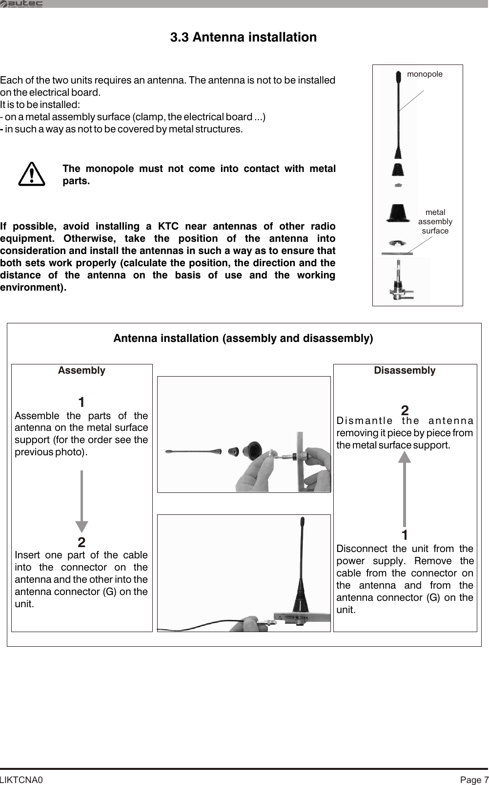 LIKTCNA0 Page 73.3 Antenna installationAntenna installation (assembly and disassembly) monopolemetal assemblysurfaceEach of the two units requires an antenna. The antenna is not to be installed on the electrical board. It is to be installed:- on a metal assembly surface (clamp, the electrical board ...)- in such a way as not to be covered by metal structures.If possible, avoid installing a KTC near antennas of other radio equipment. Otherwise, take the position of the antenna into consideration and install the antennas in such a way as to ensure that both sets work properly (calculate the position, the direction and the distance of the antenna on the basis of use and the working environment).The monopole must not come into contact with metal parts.Disconnect the unit from the power supply. Remove the cable from the connector on the antenna and from the antenna connector (G) on the unit.Insert one part of the cable into the connector on the antenna and the other into the antenna connector (G) on the unit.Dismantle the antenna removing it piece by piece from the metal surface support.Assemble the parts of the antenna on the metal surface support (for the order see the previous photo).Assembly Disassembly2121