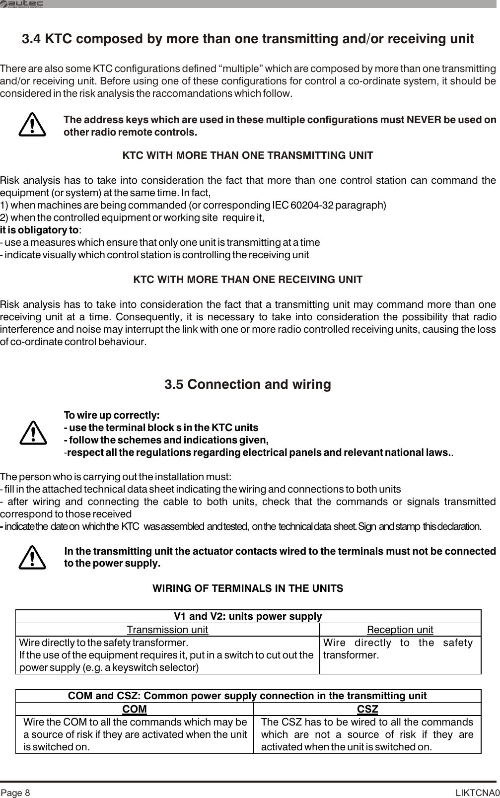 LIKTCNA0Page 83.4 KTC composed by more than one transmitting and/or receiving unit3.5 Connection and wiringThere are also some KTC configurations defined “multiple” which are composed by more than one transmitting and/or receiving unit. Before using one of these configurations for control a co-ordinate system, it should be considered in the risk analysis the raccomandations which follow.KTC WITH MORE THAN ONE TRANSMITTING UNIT KTC WITH MORE THAN ONE RECEIVING UNIT Risk analysis has to take into consideration the fact that more than one control station can command the equipment (or system) at the same time. In fact, 1) when machines are being commanded (or corresponding IEC 60204-32 paragraph)2) when the controlled equipment or working site  require it, it is obligatory to:- use a measures which ensure that only one unit is transmitting at a time- indicate visually which control station is controlling the receiving unitRisk analysis has to take into consideration the fact that a transmitting unit may command more than one receiving unit at a time. Consequently, it is necessary to take into consideration the possibility that radio interference and noise may interrupt the link with one or more radio controlled receiving units, causing the loss of co-ordinate control behaviour.The person who is carrying out the installation must:- fill in the attached technical data sheet indicating the wiring and connections to both units - after wiring and connecting the cable to both units, check that the commands or signals transmitted correspond to those received - indicate the  date on  which the  KTC   was assembled  and tested,  on the  technical data  sheet. Sign  and stamp  this declaration.WIRING OF TERMINALS IN THE UNITSTo wire up correctly: - use the terminal block s in the KTC units- follow the schemes and indications given,-respect all the regulations regarding electrical panels and relevant national laws..In the transmitting unit the actuator contacts wired to the terminals must not be connected to the power supply. The address keys which are used in these multiple configurations must NEVER be used on other radio remote controls. V1 and V2: units power supply Transmission unit  Reception unit Wire directly to the safety transformer.If the use of the equipment requires it, put in a switch to cut out the power supply (e.g. a keyswitch selector)  Wire directly to the safety transformer.  COM and CSZ: Common power supply connection in the transmitting unit  COM  CSZ Wire the COM to all the commands which may be a source of risk if they are activated when the unit is switched on.  The CSZ has to be wired to all the commands which are not a source of risk if they are activated when the unit is switched on.    