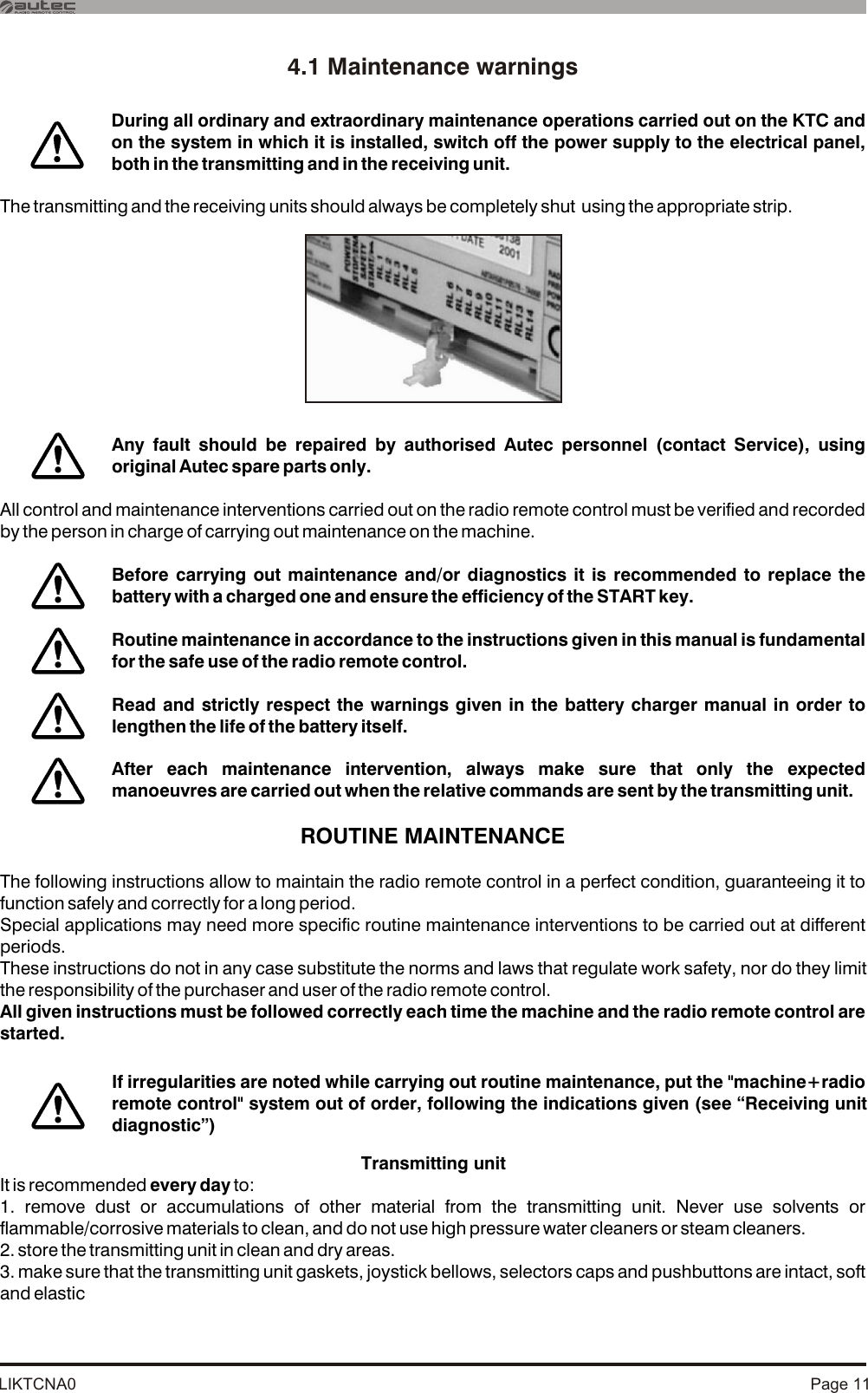 LIKTCNA0 Page 114.1 Maintenance warningsThe transmitting and the receiving units should always be completely shut  using the appropriate strip.All control and maintenance interventions carried out on the radio remote control must be verified and recorded by the person in charge of carrying out maintenance on the machine.ROUTINE MAINTENANCEThe following instructions allow to maintain the radio remote control in a perfect condition, guaranteeing it to function safely and correctly for a long period. Special applications may need more specific routine maintenance interventions to be carried out at different periods. These instructions do not in any case substitute the norms and laws that regulate work safety, nor do they limit the responsibility of the purchaser and user of the radio remote control.All given instructions must be followed correctly each time the machine and the radio remote control are started.Transmitting unitIt is recommended every day to:1. remove dust or accumulations of other material from the transmitting unit. Never use solvents or flammable/corrosive materials to clean, and do not use high pressure water cleaners or steam cleaners.2. store the transmitting unit in clean and dry areas.3. make sure that the transmitting unit gaskets, joystick bellows, selectors caps and pushbuttons are intact, soft and elastic Any fault should be repaired by authorised Autec personnel (contact Service), using original Autec spare parts only.During all ordinary and extraordinary maintenance operations carried out on the KTC and on the system in which it is installed, switch off the power supply to the electrical panel, both in the transmitting and in the receiving unit.Before carrying out maintenance and/or diagnostics it is recommended to replace the battery with a charged one and ensure the efficiency of the START key.Routine maintenance in accordance to the instructions given in this manual is fundamental for the safe use of the radio remote control.Read and strictly respect the warnings given in the battery charger manual in order to lengthen the life of the battery itself. After each maintenance intervention, always make sure that only the expected manoeuvres are carried out when the relative commands are sent by the transmitting unit.If irregularities are noted while carrying out routine maintenance, put the &quot;machine+radio remote control&quot; system out of order, following the indications given (see “Receiving unit diagnostic”)