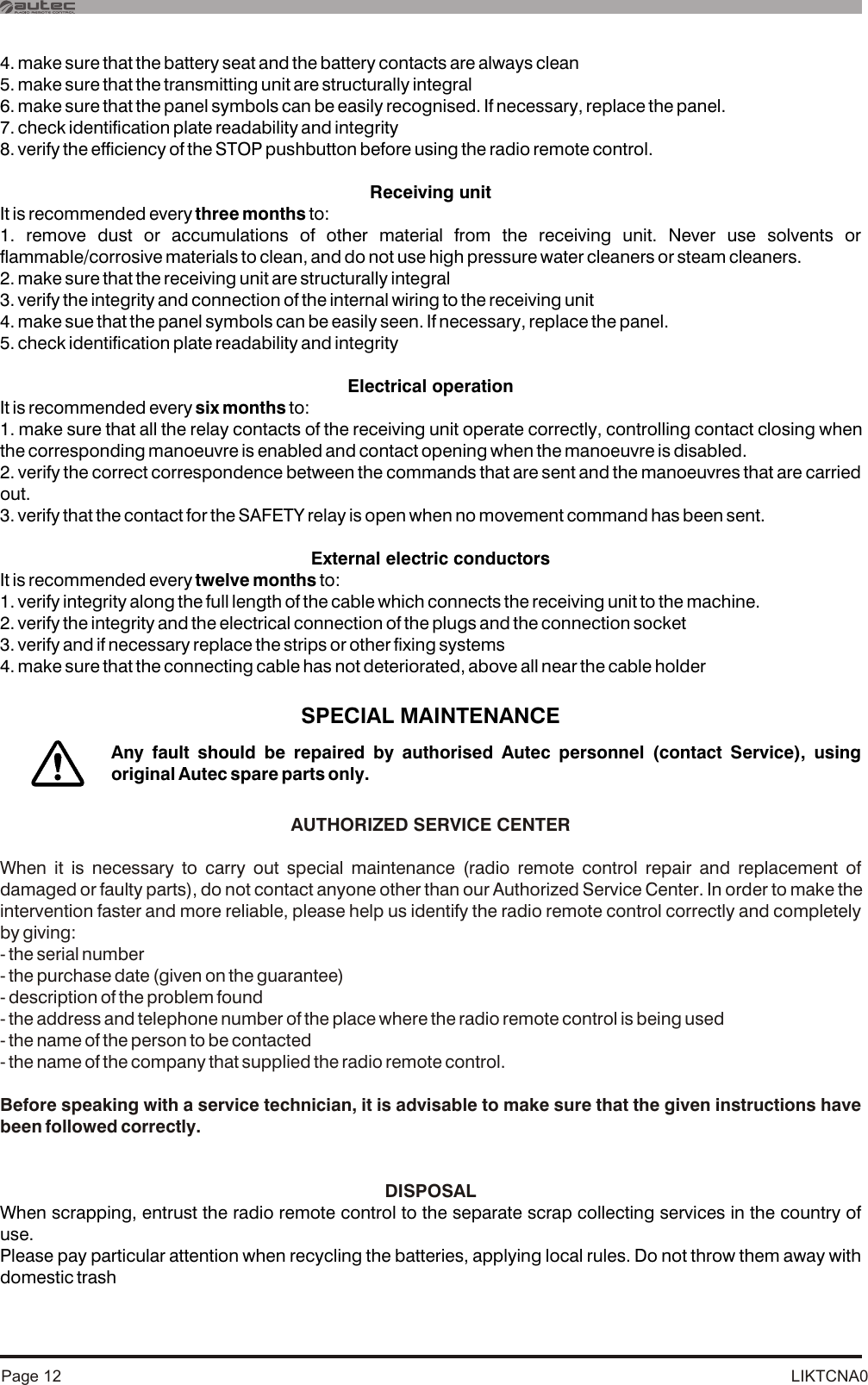 LIKTCNA0Page 124. make sure that the battery seat and the battery contacts are always clean5. make sure that the transmitting unit are structurally integral6. make sure that the panel symbols can be easily recognised. If necessary, replace the panel.7. check identification plate readability and integrity8. verify the efficiency of the STOP pushbutton before using the radio remote control.Receiving unitIt is recommended every three months to:1. remove dust or accumulations of other material from the receiving unit. Never use solvents or flammable/corrosive materials to clean, and do not use high pressure water cleaners or steam cleaners.2. make sure that the receiving unit are structurally integral3. verify the integrity and connection of the internal wiring to the receiving unit4. make sue that the panel symbols can be easily seen. If necessary, replace the panel.5. check identification plate readability and integrityElectrical operationIt is recommended every six months to:1. make sure that all the relay contacts of the receiving unit operate correctly, controlling contact closing when the corresponding manoeuvre is enabled and contact opening when the manoeuvre is disabled.2. verify the correct correspondence between the commands that are sent and the manoeuvres that are carried out.3. verify that the contact for the SAFETY relay is open when no movement command has been sent.External electric conductorsIt is recommended every twelve months to:1. verify integrity along the full length of the cable which connects the receiving unit to the machine. 2. verify the integrity and the electrical connection of the plugs and the connection socket 3. verify and if necessary replace the strips or other fixing systems4. make sure that the connecting cable has not deteriorated, above all near the cable holderSPECIAL MAINTENANCEWhen scrapping, entrust the radio remote control to the separate scrap collecting services in the country of use.Please pay particular attention when recycling the batteries, applying local rules. Do not throw them away with domestic trashAUTHORIZED SERVICE CENTERWhen it is necessary to carry out special maintenance (radio remote control repair and replacement of damaged or faulty parts), do not contact anyone other than our Authorized Service Center. In order to make the intervention faster and more reliable, please help us identify the radio remote control correctly and completely by giving:- the serial number- the purchase date (given on the guarantee)- description of the problem found- the address and telephone number of the place where the radio remote control is being used- the name of the person to be contacted- the name of the company that supplied the radio remote control.Before speaking with a service technician, it is advisable to make sure that the given instructions have been followed correctly.DISPOSALAny fault should be repaired by authorised Autec personnel (contact Service), using original Autec spare parts only.