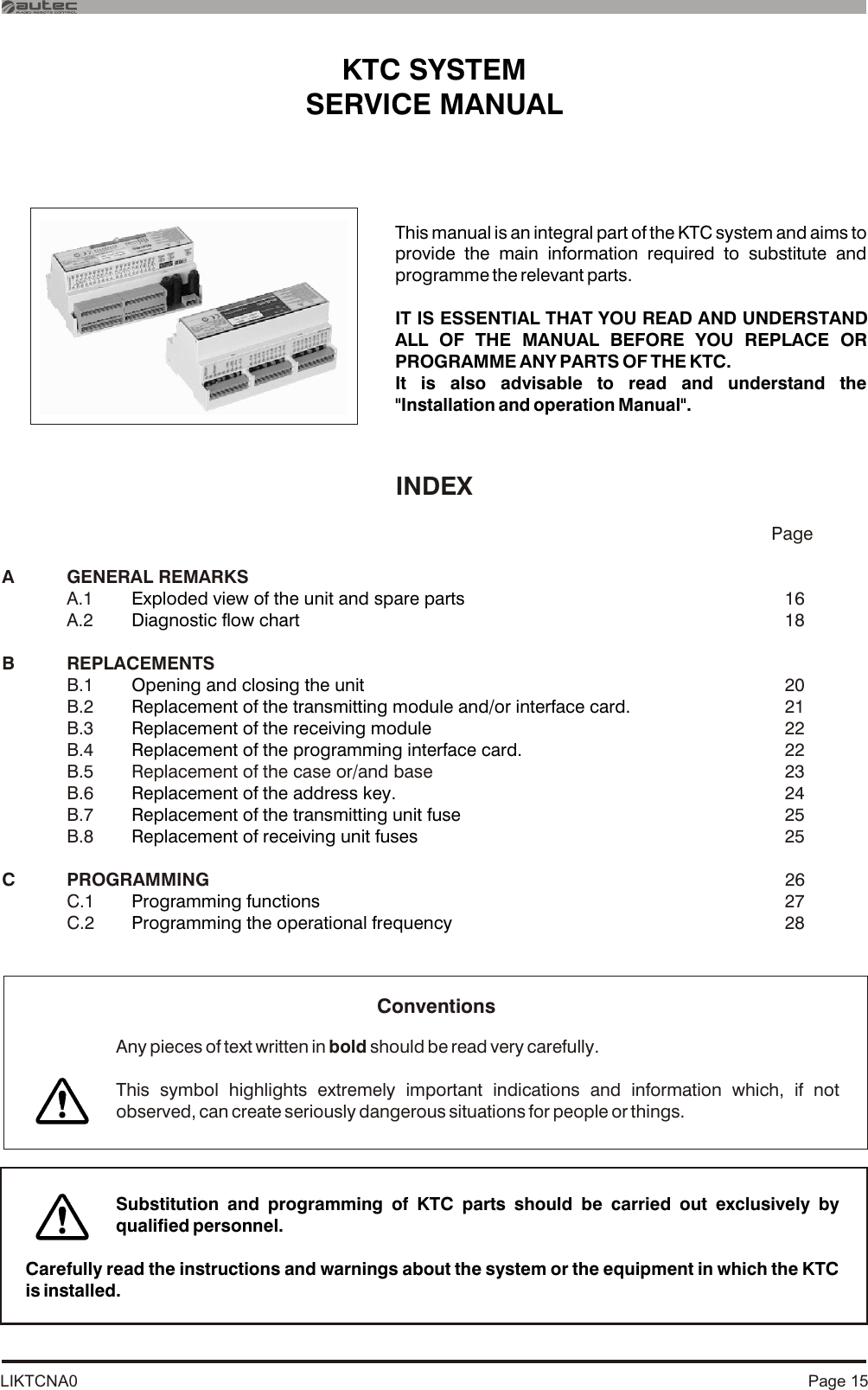 LIKTCNA0INDEX           PageA GENERAL REMARKSA.1  16A.2  18B REPLACEMENTSB.1  20B.2  21B.3  22B.4  22B.6  24B.7  25B.8   25C PROGRAMMING  26C.1   27C.2  28Exploded view of the unit and spare partsDiagnostic flow chartOpening and closing the unitReplacement of the transmitting module and/or interface card.Replacement of the receiving moduleReplacement of the programming interface card.Replacement of the address key.Replacement of the transmitting unit fuseReplacement of receiving unit fusesProgramming functionsProgramming the operational frequencyB.5 Replacement of the case or/and base  23KTC SYSTEM SERVICE MANUAL This manual is an integral part of the KTC system and aims to provide the main information required to substitute and programme the relevant parts.IT IS ESSENTIAL THAT YOU READ AND UNDERSTAND ALL OF THE MANUAL BEFORE YOU REPLACE OR PROGRAMME ANY PARTS OF THE KTC.It is also advisable to read and understand the &quot;Installation and operation Manual&quot;.Page 15Carefully read the instructions and warnings about the system or the equipment in which the KTC is installed.Any pieces of text written in bold should be read very carefully.This symbol highlights extremely important indications and information which, if not observed, can create seriously dangerous situations for people or things.ConventionsSubstitution and programming of KTC parts should be carried out exclusively by qualified personnel.