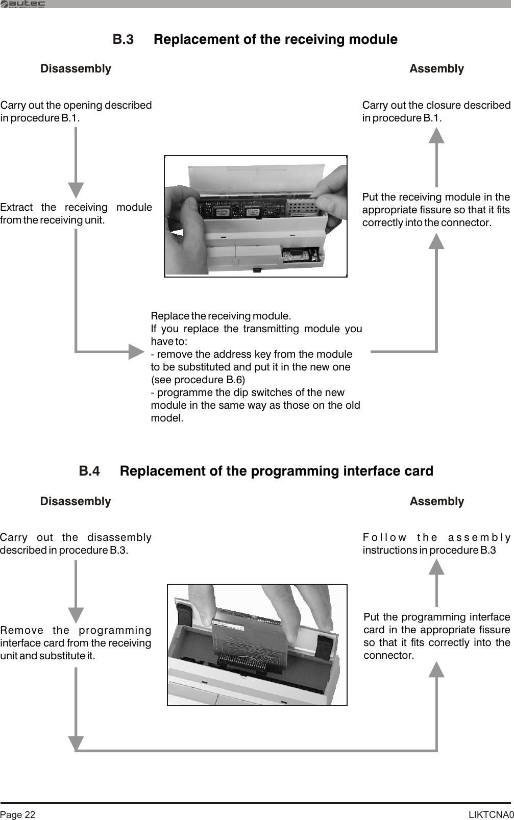 LIKTCNA0Page 22B.3     Replacement of the receiving moduleExtract the receiving module from the receiving unit.Put the receiving module in the appropriate fissure so that it fits correctly into the connector.Replace the receiving module.If you replace the transmitting module you have to:- remove the address key from the module to be substituted and put it in the new one (see procedure B.6)- programme the dip switches of the new module in the same way as those on the old model.B.4     Replacement of the programming interface cardDisassembly AssemblyCarry out the disassembly described in procedure B.3.Follow the assembly instructions in procedure B.3Remove the programming interface card from the receiving unit and substitute it.Put the programming interface card in the appropriate fissure so that it fits correctly into the connector.DisassemblyCarry out the opening described in procedure B.1.AssemblyCarry out the closure described in procedure B.1.