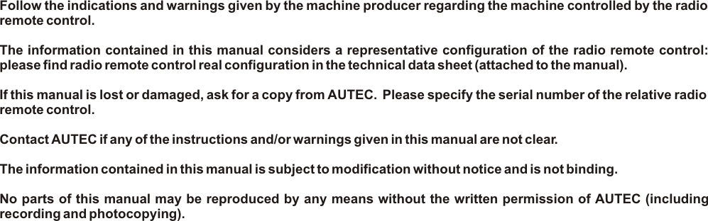 Follow the indications and warnings given by the machine producer regarding the machine controlled by the radio remote control.The information contained in this manual considers a representative configuration of the radio remote control: please find radio remote control real configuration in the technical data sheet (attached to the manual).If this manual is lost or damaged, ask for a copy from AUTEC.  Please specify the serial number of the relative radio remote control.Contact AUTEC if any of the instructions and/or warnings given in this manual are not clear.The information contained in this manual is subject to modification without notice and is not binding.No parts of this manual may be reproduced by any means without the written permission of AUTEC (including recording and photocopying).