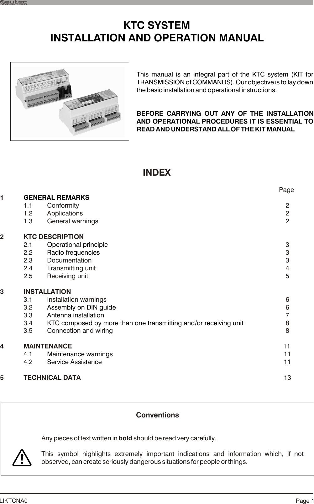 LIKTCNA0 Page 1INDEX           Page11.1 Conformity   21.2 Applications    21.3 General warnings   22 KTC DESCRIPTION2.1   32.2   32.3 Documentation   32.4 Transmitting unit   42.5 Receiving unit   53 INSTALLATION 3.1  Installation warnings   63.2   63.3   73.4 KTC   83.5 Connection and wiring    8GENERAL REMARKSOperational principleRadio frequenciesAssembly on DIN guideAntenna installation composed by more than one transmitting and/or receiving unitMaintenance warningsService Assistance4 MAINTENANCE  114.1  114.2  115 TECHNICAL DATA  13KTC SYSTEMINSTALLATION AND OPERATION MANUAL This manual is an integral part of the KTC system (KIT for TRANSMISSION of COMMANDS). Our objective is to lay down the basic installation and operational instructions. BEFORE CARRYING OUT ANY OF THE INSTALLATION AND OPERATIONAL PROCEDURES IT IS ESSENTIAL TO READ AND UNDERSTAND ALL OF THE KIT MANUAL Any pieces of text written in bold should be read very carefully.This symbol highlights extremely important indications and information which, if not observed, can create seriously dangerous situations for people or things.Conventions