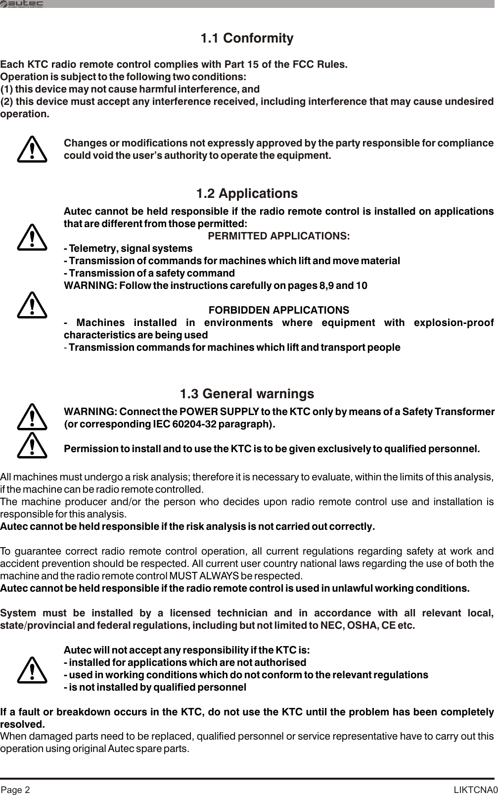 LIKTCNA0Page 21.1 ConformityEach KTC radio remote control complies with Part 15 of the FCC Rules.Operation is subject to the following two conditions:(1) this device may not cause harmful interference, and(2) this device must accept any interference received, including interference that may cause undesired operation.System must be installed by a licensed technician and in accordance with all relevant local, state/provincial and federal regulations, including but not limited to NEC, OSHA, CE etc.1.2 Applications1.3 General warningsAll machines must undergo a risk analysis; therefore it is necessary to evaluate, within the limits of this analysis, if the machine can be radio remote controlled.The machine producer and/or the person who decides upon radio remote control use and installation is responsible for this analysis.Autec cannot be held responsible if the risk analysis is not carried out correctly.To guarantee correct radio remote control operation, all current regulations regarding safety at work and accident prevention should be respected. All current user country national laws regarding the use of both the machine and the radio remote control MUST ALWAYS be respected.Autec cannot be held responsible if the radio remote control is used in unlawful working conditions.If a fault or breakdown occurs in the KTC, do not use the KTC until the problem has been completely resolved.When damaged parts need to be replaced, qualified personnel or service representative have to carry out this operation using original Autec spare parts. Autec will not accept any responsibility if the KTC is:- installed for applications which are not authorised- used in working conditions which do not conform to the relevant regulations- is not installed by qualified personnelAutec cannot be held responsible if the radio remote control is installed on applications that are different from those permitted- Telemetry, signal systems- Transmission of commands for machines which lift and move material- Transmission of a safety commandWARNING: Follow the instructions carefully on pages 8,9 and 10FORBIDDEN APPLICATIONS - Machines installed in environments where equipment with explosion-proof characteristics are being used- Transmission commands for machines which lift and transport people:PERMITTED APPLICATIONS:WARNING: Connect the POWER SUPPLY to the KTC only by means of a Safety Transformer (or corresponding IEC 60204-32 paragraph). Permission to install and to use the KTC is to be given exclusively to qualified personnel.Changes or modifications not expressly approved by the party responsible for compliance could void the user’s authority to operate the equipment.