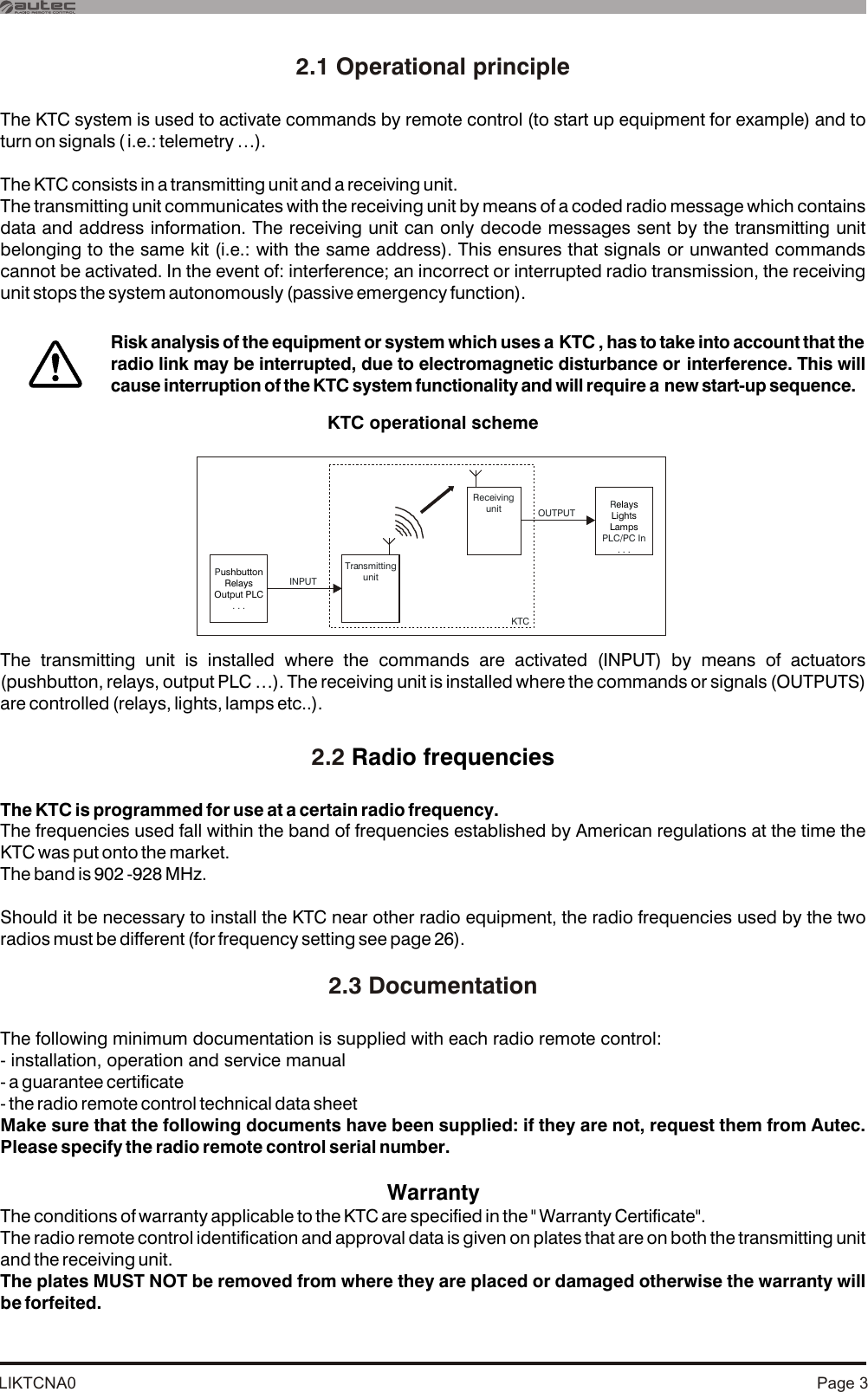 LIKTCNA0 Page 32.1 Operational principle 2.2 2.3 DocumentationThe KTC system is used to activate commands by remote control (to start up equipment for example) and to turn on signals ( i.e.: telemetry …).The KTC consists in a transmitting unit and a receiving unit.The transmitting unit communicates with the receiving unit by means of a coded radio message which contains data and address information. The receiving unit can only decode messages sent by the transmitting unit belonging to the same kit (i.e.: with the same address). This ensures that signals or unwanted commands cannot be activated. In the event of: interference; an incorrect or interrupted radio transmission, the receiving unit stops the system autonomously (passive emergency function).KTC operational schemeThe transmitting unit is installed where the commands are activated (INPUT) by means of actuators (pushbutton, relays, output PLC …). The receiving unit is installed where the commands or signals (OUTPUTS) are controlled (relays, lights, lamps etc..).Radio frequenciesThe KTC is programmed for use at a certain radio frequency.The frequencies used fall within the band of frequencies established by American regulations at the time the KTC was put onto the market. The band is 902 -928 MHz.Should it be necessary to install the KTC near other radio equipment, the radio frequencies used by the two radios must be different (for frequency setting see page 26). The following minimum documentation is supplied with each radio remote control:- installation, operation and service manual- a guarantee certificate- the radio remote control technical data sheetMake sure that the following documents have been supplied: if they are not, request them from Autec.  Please specify the radio remote control serial number.WarrantyThe conditions of warranty applicable to the KTC are specified in the &quot; Warranty Certificate&quot;.The radio remote control identification and approval data is given on plates that are on both the transmitting unit and the receiving unit.The plates MUST NOT be removed from where they are placed or damaged otherwise the warranty will be forfeited.Risk analysis of the equipment or system which uses a KTC , has to take into account that the radio link may be interrupted, due to electromagnetic disturbance or interference. This will cause interruption of the KTC system functionality and will require a new start-up sequence.TransmittingunitReceiving unit  RPLC/PC In. . .elaysLights Lamps INPUTKTCP. . .ushbuttonRelaysOutput PLC OUTPUT