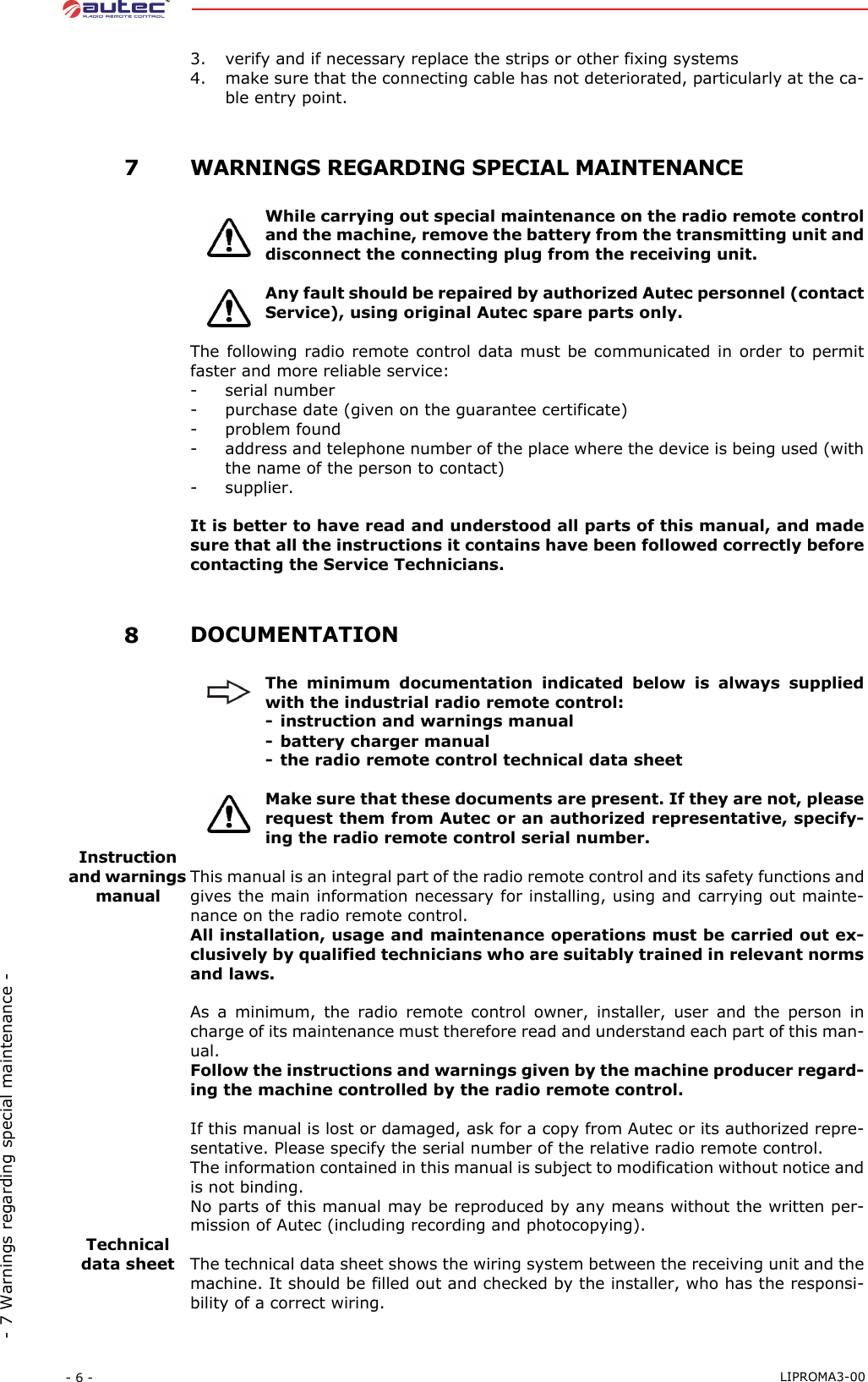 - 6 -  LIPROMA3-00- 7 Warnings regarding special maintenance -3. verify and if necessary replace the strips or other fixing systems4. make sure that the connecting cable has not deteriorated, particularly at the ca-ble entry point. 7WARNINGS REGARDING SPECIAL MAINTENANCEWhile carrying out special maintenance on the radio remote controland the machine, remove the battery from the transmitting unit anddisconnect the connecting plug from the receiving unit.Any fault should be repaired by authorized Autec personnel (contactService), using original Autec spare parts only.The following radio remote control data must be communicated in order to permitfaster and more reliable service:- serial number- purchase date (given on the guarantee certificate)- problem found- address and telephone number of the place where the device is being used (withthe name of the person to contact)- supplier.It is better to have read and understood all parts of this manual, and madesure that all the instructions it contains have been followed correctly beforecontacting the Service Technicians. 8DOCUMENTATIONThe minimum documentation indicated below is always suppliedwith the industrial radio remote control:- instruction and warnings manual- battery charger manual- the radio remote control technical data sheetMake sure that these documents are present. If they are not, pleaserequest them from Autec or an authorized representative, specify-ing the radio remote control serial number.Instruction and warnings manualThis manual is an integral part of the radio remote control and its safety functions andgives the main information necessary for installing, using and carrying out mainte-nance on the radio remote control.All installation, usage and maintenance operations must be carried out ex-clusively by qualified technicians who are suitably trained in relevant normsand laws.As a minimum, the radio remote control owner, installer, user and the person incharge of its maintenance must therefore read and understand each part of this man-ual.Follow the instructions and warnings given by the machine producer regard-ing the machine controlled by the radio remote control.If this manual is lost or damaged, ask for a copy from Autec or its authorized repre-sentative. Please specify the serial number of the relative radio remote control.The information contained in this manual is subject to modification without notice andis not binding.No parts of this manual may be reproduced by any means without the written per-mission of Autec (including recording and photocopying).Technical data sheet The technical data sheet shows the wiring system between the receiving unit and themachine. It should be filled out and checked by the installer, who has the responsi-bility of a correct wiring.