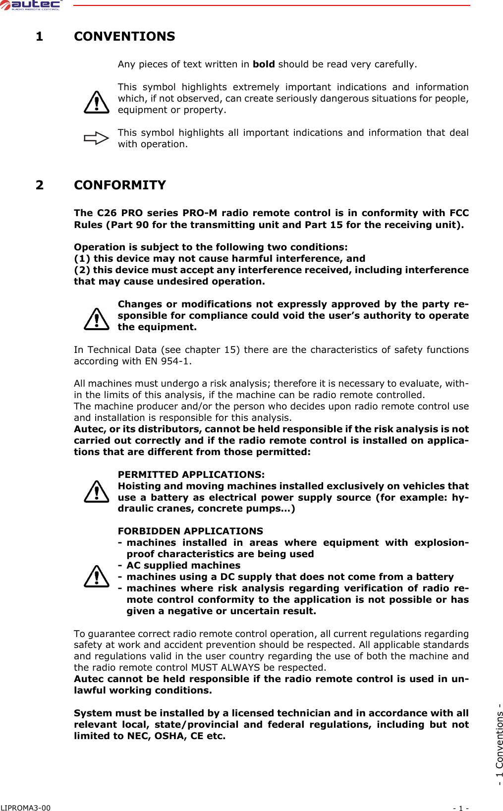 - 1 -LIPROMA3-00- 1 Conventions - 1CONVENTIONSAny pieces of text written in bold should be read very carefully.This symbol highlights extremely important indications and informationwhich, if not observed, can create seriously dangerous situations for people,equipment or property.This symbol highlights all important indications and information that dealwith operation. 2CONFORMITYThe C26 PRO series PRO-M radio remote control is in conformity with FCCRules (Part 90 for the transmitting unit and Part 15 for the receiving unit).Operation is subject to the following two conditions:(1) this device may not cause harmful interference, and(2) this device must accept any interference received, including interferencethat may cause undesired operation.Changes or modifications not expressly approved by the party re-sponsible for compliance could void the user’s authority to operatethe equipment.In Technical Data (see chapter 15) there are the characteristics of safety functionsaccording with EN 954-1.All machines must undergo a risk analysis; therefore it is necessary to evaluate, with-in the limits of this analysis, if the machine can be radio remote controlled.The machine producer and/or the person who decides upon radio remote control useand installation is responsible for this analysis.Autec, or its distributors, cannot be held responsible if the risk analysis is notcarried out correctly and if the radio remote control is installed on applica-tions that are different from those permitted:PERMITTED APPLICATIONS:Hoisting and moving machines installed exclusively on vehicles thatuse a battery as electrical power supply source (for example: hy-draulic cranes, concrete pumps…)FORBIDDEN APPLICATIONS- machines installed in areas where equipment with explosion-proof characteristics are being used- AC supplied machines- machines using a DC supply that does not come from a battery- machines where risk analysis regarding verification of radio re-mote control conformity to the application is not possible or hasgiven a negative or uncertain result.To guarantee correct radio remote control operation, all current regulations regardingsafety at work and accident prevention should be respected. All applicable standardsand regulations valid in the user country regarding the use of both the machine andthe radio remote control MUST ALWAYS be respected.Autec cannot be held responsible if the radio remote control is used in un-lawful working conditions.System must be installed by a licensed technician and in accordance with allrelevant local, state/provincial and federal regulations, including but notlimited to NEC, OSHA, CE etc.