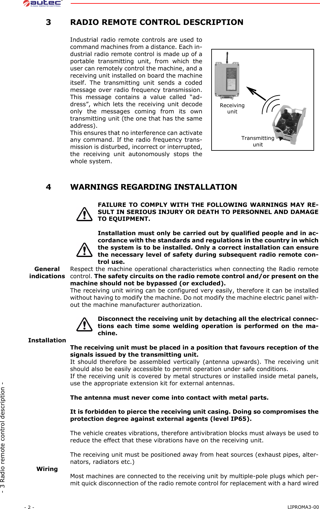 - 2 -  LIPROMA3-00- 3 Radio remote control description - 3RADIO REMOTE CONTROL DESCRIPTIONIndustrial radio remote controls are used tocommand machines from a distance. Each in-dustrial radio remote control is made up of aportable transmitting unit, from which theuser can remotely control the machine, and areceiving unit installed on board the machineitself. The transmitting unit sends a codedmessage over radio frequency transmission.This message contains a value called “ad-dress”, which lets the receiving unit decodeonly the messages coming from its owntransmitting unit (the one that has the sameaddress).This ensures that no interference can activateany command. If the radio frequency trans-mission is disturbed, incorrect or interrupted,the receiving unit autonomously stops thewhole system. 4WARNINGS REGARDING INSTALLATIONFAILURE TO COMPLY WITH THE FOLLOWING WARNINGS MAY RE-SULT IN SERIOUS INJURY OR DEATH TO PERSONNEL AND DAMAGETO EQUIPMENT.Installation must only be carried out by qualified people and in ac-cordance with the standards and regulations in the country in whichthe system is to be installed. Only a correct installation can ensurethe necessary level of safety during subsequent radio remote con-trol use.GeneralindicationsRespect the machine operational characteristics when connecting the Radio remotecontrol. The safety circuits on the radio remote control and/or present on themachine should not be bypassed (or excluded).The receiving unit wiring can be configured very easily, therefore it can be installedwithout having to modify the machine. Do not modify the machine electric panel with-out the machine manufacturer authorization.Disconnect the receiving unit by detaching all the electrical connec-tions each time some welding operation is performed on the ma-chine.InstallationThe receiving unit must be placed in a position that favours reception of thesignals issued by the transmitting unit.It should therefore be assembled vertically (antenna upwards). The receiving unitshould also be easily accessible to permit operation under safe conditions.If the receiving unit is covered by metal structures or installed inside metal panels,use the appropriate extension kit for external antennas.The antenna must never come into contact with metal parts.It is forbidden to pierce the receiving unit casing. Doing so compromises theprotection degree against external agents (level IP65).The vehicle creates vibrations, therefore antivibration blocks must always be used toreduce the effect that these vibrations have on the receiving unit.The receiving unit must be positioned away from heat sources (exhaust pipes, alter-nators, radiators etc.)WiringMost machines are connected to the receiving unit by multiple-pole plugs which per-mit quick disconnection of the radio remote control for replacement with a hard wiredReceiving unitTransmitting unit